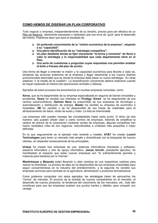 COMO HEMOS DE DISEÑAR UN PLAN CORPORATIVO

Todo negocio o empresa, independientemente de su tamaño, precisa para ser efectiva de un
Plan de Negocio, claramente expresado y redactado que nos sirva de “guía” para el desarrollo
del mismo. Podremos decir que será el resultado de:

           Un profundo conocimiento de la “misión económica de la empresa”, respecto
           a su “capacidad”.
           Una plena identificación de su “estrategia competitiva”:
           Un plan detallado donde se fijen claramente “la forma y momento” de llevar a
           cabo la estrategia y la responsabilidad que cada departamento tiene en el
           Plan.
           Una serie de cuestiones o preguntas cuyas respuestas nos permitan analizar
           el éxito o fracaso del plan de acción.

Una forma de llegar a entender la misión y la capacidad económica para llevarla a cabo es,
olvidando las acciones anteriores de la empresa y llegar claramente a los nuevos diseños
promocionales esenciales que es donde la empresa debe basar su nueva estrategia. En otras
palabras “ir al meollo de la cuestión”. La diversificación únicamente deberá realizarse cuando
se hayan explorado al máximo las operaciones centrales o básicas.

Ejemplos de estos procesos los encontramos en muchas empresas conocidas, como:

Xerox, que se ha desprendido de su empresa especializada en seguros de bienes inmuebles y
accidentes. Sears ha vendido sus intereses en Prodigy. Kmart se ha desprendido de sus
centros automovilísticos. Daimier Benz ha prescindido de sus empresas de tecnología y
automatización y distribución de energía. Baxter ha vendido su empresa de suministro a
hospitales. 3M ha vendido o se ha desprendido de sus líneas de materiales para el
almacenamiento de datos, cintas de audio y vídeo. La lista es interminable.

Las empresas sólo pueden manejar las complejidades hasta cierto punto. O dicho de otra
manera: solo pueden añadir valor a cierto número de empresas. Además de simplificar la
cartera de activos de la corporación mediante ventas de empresas, algunas compañías han
hecho verdadera criba de sus negocios, reduciéndolos a unidades más pequeñas o mejor
definidas.

En lo que seguramente es el ejemplo más reciente y notable, AT&T ha creado Lucent
Technologies para tener un mercado más amplio y diversificado con la búsqueda de nuevos
clientes, sin depender excesivamente de los principales.

Unisys ha creado tres empresas de una: sistemas informáticos (hardware y software),
asesoría informática y otra de apoyo informático. James Unruth, presidente ejecutivo, ha
manifestado al respecto que estas nuevas empresas son “lo suficientemente grandes y
maduras para bastarse por sí mismas”.

Westinhause y Mosanto están llevando a cabo cambios en sus respectivas carteras para
reducir la diversidad. La primera de ellas se ha desprendido de sus empresas industriales para
seguir concentrándose en la industria del entretenimiento, y la segunda ha vendido sus
empresas químicas para centrase en la agricultura, alimentación y productos farmacéuticos.

Como podemos comprobar con estos ejemplos, las estrategias tratan de aprovechar los
“nichos” de mercado. El anuncio de la entrada de nuevos competidores en el mercado, el
desarrollo de nuevos productos, la tendencia del crecimiento de los mercados, etc., todo ello
contribuye para que las empresas evalúen sus puntos fuertes y débiles, para competir con
ventaja.




©INSTITUTO EUROPEO DE GESTION EMPRESARIAL                                                  58
 