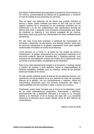 que deben implementarse para garantizar la presencia de la empresa en
     los mismos, contrarrestando los efectos de la globalización y mantener
     el nivel de calidad de sus productos y/o servicios.

     Pero al hacer una selección de los temas que puedan interesar al
     alumno o lector, quiero confesar que éstos no son más que un mero
     registro histórico de lo acontecido en las empresas activadas con mi
     intervención y la de mis colaboradores más significativos durante los
     últimos diez años y presenta unos conceptos empresariales que tratan
     de mantener su vigencia y, una lectura sosegada de los mismos,
     demuestra hasta que punto son intemporales las ideas verdaderamente
     perspicaces.

     Por ello este Curso está orientado a satisfacer las necesidades de
     formación y desarrollo, no sólo teórico, sino también práctico, tanto para
     los alumnos interesados en la gestión empresarial como para aquellos
     profesionales vinculados al mundo de la empresa.

     Como decimos en el Tema 11, al hablar de “los niveles de control y
     coordinación”, la gestión empresarial es una necesidad imperiosa en la
     economía moderna. Nada de “remedios tipo” o “sistemas parches”, sino
     proyectos de racionalización a todos los niveles de la organización para
     aumentar la productividad y rentabilidad de las empresas.

     Este Curso está especialmente dirigido a la formación y reciclaje mental
     y práctico de quienes a nivel ejecutivo, tienen la responsabilidad de
     alcanzar resultados rentables para su empresa, dentro de las distintas
     áreas funcionales de la misma.

     En este sentido pretende poner al alcance de los gestores jóvenes y sin
     experiencia una guía práctica en la que, además de tratar de conceptos
     básicos de la gestión, con sus procedimientos y métodos, ofrece los
     instrumentos necesarios para una correcta evaluación del riesgo y
     responsabilidad que han asumido o vayan a asumir en un futuro.

     Finalmente, quiero hacer hincapié que el Curso lo he diseñado a partir
     de un estilo absolutamente pragmático, instrumental y aplicativo,
     profundamente útil, y realmente enfocado a la lucha en un mercado
     abierto y sin fronteras: el de la Europa del siglo XXI y su constante
     referencia, el Mercado Único donde habitan cerca de 400 millones de
     consumidores.


                                                        Madrid, enero de 2008




©INSTITUTO EUROPEO DE GESTION EMPRESARIAL                                    6
 