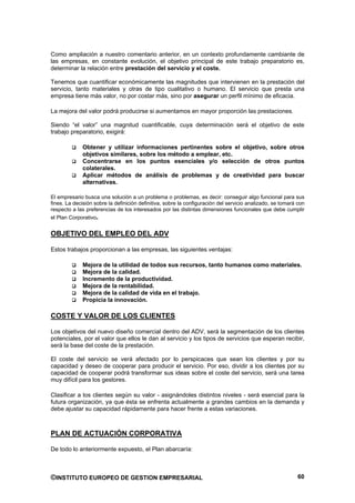 Como ampliación a nuestro comentario anterior, en un contexto profundamente cambiante de
las empresas, en constante evolución, el objetivo principal de este trabajo preparatorio es,
determinar la relación entre prestación del servicio y el coste.

Tenemos que cuantificar económicamente las magnitudes que intervienen en la prestación del
servicio, tanto materiales y otras de tipo cualitativo o humano. El servicio que presta una
empresa tiene más valor, no por costar más, sino por asegurar un perfil mínimo de eficacia.

La mejora del valor podrá producirse si aumentamos en mayor proporción las prestaciones.

Siendo “el valor” una magnitud cuantificable, cuya determinación será el objetivo de este
trabajo preparatorio, exigirá:

             Obtener y utilizar informaciones pertinentes sobre el objetivo, sobre otros
             objetivos similares, sobre los método a emplear, etc.
             Concentrarse en los puntos esenciales y/o selección de otros puntos
             colaterales.
             Aplicar métodos de análisis de problemas y de creatividad para buscar
             alternativas.

El empresario busca una solución a un problema o problemas, es decir: conseguir algo funcional para sus
fines. La decisión sobre la definición definitiva, sobre la configuración del servicio analizado, se tomará con
respecto a las preferencias de los interesados por las distintas dimensiones funcionales que debe cumplir
el Plan Corporativo.


OBJETIVO DEL EMPLEO DEL ADV

Estos trabajos proporcionan a las empresas, las siguientes ventajas:

             Mejora de la utilidad de todos sus recursos, tanto humanos como materiales.
             Mejora de la calidad.
             Incremento de la productividad.
             Mejora de la rentabilidad.
             Mejora de la calidad de vida en el trabajo.
             Propicia la innovación.

COSTE Y VALOR DE LOS CLIENTES

Los objetivos del nuevo diseño comercial dentro del ADV, será la segmentación de los clientes
potenciales, por el valor que ellos le dan al servicio y los tipos de servicios que esperan recibir,
será la base del coste de la prestación.

El coste del servicio se verá afectado por lo perspicaces que sean los clientes y por su
capacidad y deseo de cooperar para producir el servicio. Por eso, dividir a los clientes por su
capacidad de cooperar podrá transformar sus ideas sobre el coste del servicio, será una tarea
muy difícil para los gestores.

Clasificar a los clientes según su valor - asignándoles distintos niveles - será esencial para la
futura organización, ya que ésta se enfrenta actualmente a grandes cambios en la demanda y
debe ajustar su capacidad rápidamente para hacer frente a estas variaciones.



PLAN DE ACTUACIÓN CORPORATIVA

De todo lo anteriormente expuesto, el Plan abarcaría:



©INSTITUTO EUROPEO DE GESTION EMPRESARIAL                                                                   60
 