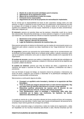 Diseño de un plan de acción estratégico para la empresa.
            Optimización de la organización actual.
            Mejora de los rendimientos a todos los niveles.
            Formación de los responsables.
            Seguimiento de cerca de los proyectos de racionalización implantados.

No es normal que la responsabilidad de trazar el plan corporativo recaiga sobre una sola
persona. Lo lógico y coherente es que la tarea exija una colaboración interprofesional que solo
se consigue con el trabajo en equipo. Por ello, su eficacia reside en la consecución de un
equilibrio de cualidades dentro de ese equipo. Idealmente un equipo de estas características,
debe estar integrado por:

El visionario: persona con grandes ideas que las expresa y desarrolla a partir de su mente
bien estructurada. Descubre las tendencias y no teme vaticinar e imaginar un mundo distinto al
que habitamos. Las nuevas tendencias influirán en factores importantes de nuestras vidas:

            Decisiones en las carreras profesionales.
            Viajes, negocios, elección de inversiones.
            Lugar de residencia y educación de nuestros hijos, etc.

Esta persona aprovecha al máximo la información que los medios de comunicación ponen a su
disposición para valorar y exponer sus ideas, basándose en las “mega tendencias” del nuevo
milenio.

El pragmático: persona que aprovecha las oportunidades reales de los acontecimientos que
se producen de forma aislada, dentro de un contexto social, político, cultural y económico, pero
que es lo bastante constructivo como para no atacar los fallos actuales de la capacidad de la
organización.

El analista de recursos: persona que realiza un diagnóstico de calidad del plan estratégico de
la empresa, agrupa las piezas necesarias y redacta un informe por escrito de los objetivos que
se pueden y deben de alcanzar.

El analista de sistemas: persona que trata de traducir las ideas y sugerencias de los
miembros del equipo a opciones de futuro, fijando los objetivos y sintetizando sus ideas y
previsiones.

Una vez formado el equipo de trabajo, es necesario marcar los principios o intenciones que
sirvan de pauta y aseguren que el tiempo a desarrollar en la planificación estratégica de la
empresa, es aprovechado correctamente.

Mencionamos a continuación algunos de ellos:

            Conseguir un equilibrio entre brevedad y claridad en la exposición del Plan
            Estratégico.
            Tener en cuenta que ninguna situación tiene un solo nivel de respuestas. Hay
            que elegir entre las distintas alternativas la correcta y luego aplicarla.
            Deberemos justificar plenamente las razones para la elección de una
            estrategia particular entre las distintas alternativas propuestas.
            Todo planteamiento sobre la estrategia a implementar debe estar bien
            sustentada por la lógica. Las intuiciones, las hipótesis, las teorías,
            deberemos descartarlas por inútiles.


La puesta en marcha de un plan corporativo afectará de forma positiva el futuro de la empresa,
si conseguimos que sea eficaz. Cuanto mayor sea el grado de participación del personal de la
empresa, mayor será la garantía de conseguir los cambios.

Pero un plan corporativo exige un compromiso a todos los niveles de la organización, y debe
ser respaldado con los recursos necesarios para llevarlo a cabo. Muchas empresas que han


©INSTITUTO EUROPEO DE GESTION EMPRESARIAL                                                    61
 