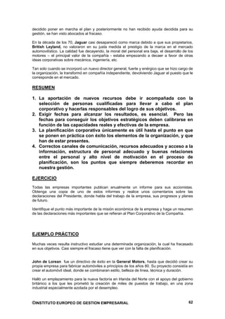 decidido poner en marcha el plan y posteriormente no han recibido ayuda decidida para su
gestión, se han visto abocados al fracaso.

En la década de los 70, Jaguar casi desapareció como marca debido a que sus propietarios,
British Leyland, no valoraron en su justa medida el prestigio de la marca en el mercado
automovilístico. La calidad fue decayendo, la moral del personal era baja, el desarrollo de los
motores – el principal valor de la compañía - estaba empezando a decaer a favor de otras
ideas corporativas sobre mecánica, ingeniería, etc.

Tan solo cuando se incorporó un nuevo director general, fuerte y enérgico que se hizo cargo de
la organización, la transformó en compañía independiente, devolviendo Jaguar al puesto que le
corresponde en el mercado.

RESUMEN

1. La aportación de nuevos recursos debe ir acompañada con la
   selección de personas cualificadas para llevar a cabo el plan
   corporativo y hacerlas responsables del logro de sus objetivos.
2. Exigir fechas para alcanzar los resultados, es esencial. Pero las
   fechas para conseguir los objetivos estratégicos deben calibrarse en
   función de las capacidades reales y efectivas de la empresa.
3. La planificación corporativa únicamente es útil hasta el punto en que
   se ponen en práctica con éxito los elementos de la organización, y que
   han de estar presentes.
4. Correctos canales de comunicación, recursos adecuados y acceso a la
   información, estructura de personal adecuado y buenas relaciones
   entre el personal y alto nivel de motivación en el proceso de
   planificación, son los puntos que siempre deberemos recordar en
   nuestra gestión.

EJERCICIO
Todas las empresas importantes publican anualmente un informe para sus accionistas.
Obtenga una copia de uno de estos informes y realice unos comentarios sobre las
declaraciones del Presidente, donde habla del trabajo de la empresa, sus progresos y planes
de futuro.

Identifique el punto más importante de la misión económica de la empresa y haga un resumen
de las declaraciones más importantes que se refieran al Plan Corporativo de la Compañía.




EJEMPLO PRÁCTICO

Muchas veces resulta instructivo estudiar una determinada organización, la cual ha fracasado
en sus objetivos. Casi siempre el fracaso tiene que ver con la falta de planificación.


John de Lorean fue un directivo de éxito en la General Motors, hasta que decidió crear su
propia empresa para fabricar automóviles a principios de los años 80. Su proyecto consistía en
crear el automóvil ideal, donde se combinaran estilo, belleza de línea, técnica y duración.

Halló un emplazamiento para la nueva factoría en Irlanda del Norte con el apoyo del gobierno
británico a los que les prometió la creación de miles de puestos de trabajo, en una zona
industrial especialmente azotada por el desempleo.


©INSTITUTO EUROPEO DE GESTION EMPRESARIAL                                                   62
 