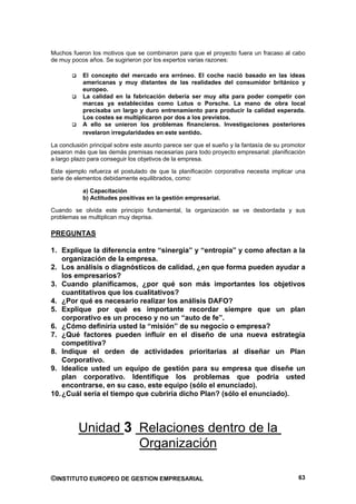 Muchos fueron los motivos que se combinaron para que el proyecto fuera un fracaso al cabo
de muy pocos años. Se sugirieron por los expertos varias razones:

           El concepto del mercado era erróneo. El coche nació basado en las ideas
           americanas y muy distantes de las realidades del consumidor británico y
           europeo.
           La calidad en la fabricación debería ser muy alta para poder competir con
           marcas ya establecidas como Lotus o Porsche. La mano de obra local
           precisaba un largo y duro entrenamiento para producir la calidad esperada.
           Los costes se multiplicaron por dos a los previstos.
           A ello se unieron los problemas financieros. Investigaciones posteriores
           revelaron irregularidades en este sentido.

La conclusión principal sobre este asunto parece ser que el sueño y la fantasía de su promotor
pesaron más que las demás premisas necesarias para todo proyecto empresarial: planificación
a largo plazo para conseguir los objetivos de la empresa.

Este ejemplo refuerza el postulado de que la planificación corporativa necesita implicar una
serie de elementos debidamente equilibrados, como:

           a) Capacitación
           b) Actitudes positivas en la gestión empresarial.

Cuando se olvida este principio fundamental, la organización se ve desbordada y sus
problemas se multiplican muy deprisa.

PREGUNTAS

1. Explique la diferencia entre “sinergia” y “entropía” y como afectan a la
    organización de la empresa.
2. Los análisis o diagnósticos de calidad, ¿en que forma pueden ayudar a
    los empresarios?
3. Cuando planificamos, ¿por qué son más importantes los objetivos
    cuantitativos que los cualitativos?
4. ¿Por qué es necesario realizar los análisis DAFO?
5. Explique por qué es importante recordar siempre que un plan
    corporativo es un proceso y no un “auto de fe”.
6. ¿Cómo definiría usted la “misión” de su negocio o empresa?
7. ¿Qué factores pueden influir en el diseño de una nueva estrategia
    competitiva?
8. Indique el orden de actividades prioritarias al diseñar un Plan
    Corporativo.
9. Idealice usted un equipo de gestión para su empresa que diseñe un
    plan corporativo. Identifique los problemas que podría usted
    encontrarse, en su caso, este equipo (sólo el enunciado).
10. ¿Cuál sería el tiempo que cubriría dicho Plan? (sólo el enunciado).




          Unidad 3 Relaciones dentro de la
                   Organización

©INSTITUTO EUROPEO DE GESTION EMPRESARIAL                                                  63
 