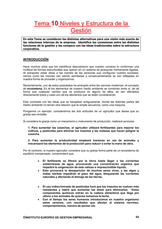 Tema 10 Niveles y Estructura de la
                    Gestión
En este Tema se consideran las distintas alternativas para una visión más exacta de
las relaciones internas de la empresa. Identifica las conexiones entre las distintas
funciones de la gestión y las compara con las ideas tradicionales sobre la estructura
corporativa.


INTRODUCCIÓN

Hace muchos años que los científicos descubrieron que nuestro universo lo conforman una
multitud de formas estructurales que operan en un sistema de jerarquías íntimamente ligadas.
Al extrapolar estas ideas a las mentes de las personas que configuran nuestra sociedad,
vemos como las mismas van siendo asimiladas y consecuentemente se ven reflejadas en
nuestra forma de proceder y organizarnos.

Recientemente, uno de estos postulados ha emergido entre las ciencias modernas: el concepto
de ecosistema. En él los elementos de nuestro medio ambiente se combinan entre sí, de tal
forma que cualquier cambio que se produzca en alguno de ellos, se ven afectados
directamente todos y cada uno de los elementos que se estén considerando.

Esto contrasta con las ideas que se barajaban antiguamente, donde las distintas partes del
medio ambiente no tenían otra relación que la simple secuencia, como una maquina.

Pongamos un ejemplo: consideremos las dos actitudes de un agricultor que desea que su
granja sea rentable.

Si considera la granja como un mecanismo o instrumento de producción, realizará acciones:

    1. Para aumentar las cosechas, el agricultor utilizará fertilizantes para mejorar los
    cultivos, y pesticidas para eliminar los insectos y las malezas que hacen peligrar la
    cosecha.

    2. Para aumentar la productividad empleará tractores en vez de animales y
    mecanizará los elementos de la producción para reducir o evitar la mano de obra.

Por el contrario, si nuestro agricultor considera que su granja forma parte de un ecosistema de
equilibrio compensado, comprenderá que:

                El fertilizante se filtrará por la tierra hasta llegar a las corrientes
                subterráneas de agua, provocando una concentración orgánica que
                impedirá la oxigenación de este valioso e imprescindible líquido.
                Esto provocará la desaparición de muchos seres vivos, y las algas y
                malas hierbas impedirán el paso del agua, bloqueando las corrientes
                naturales y afectando el drenaje de las tierras.


                El uso indiscriminado de pesticidas hará que los insectos se vuelvan más
                resistentes y habrá que aumentar las dosis para eliminarlos. Estos
                componentes químicos entran en la cadena alimenticia que llega por
                ultimo a los animales de quienes tomamos la leche.
                Con el tiempo los seres humanos introducimos en nuestro organismo
                estos venenos, con resultados que afectan al sistema nervioso,
                comportamientos, manera de pensar etc.



©INSTITUTO EUROPEO DE GESTION EMPRESARIAL                                                   64
 