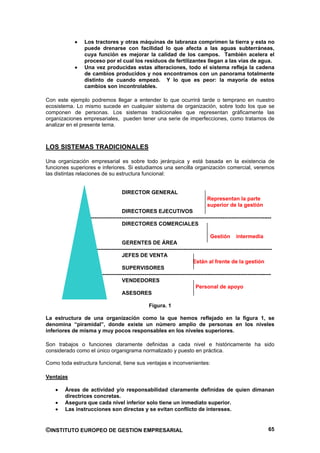 Los tractores y otras máquinas de labranza comprimen la tierra y esta no
                puede drenarse con facilidad lo que afecta a las aguas subterráneas,
                cuya función es mejorar la calidad de los campos. También acelera el
                proceso por el cual los residuos de fertilizantes llegan a las vías de agua.
                Una vez producidas estas alteraciones, todo el sistema refleja la cadena
                de cambios producidos y nos encontramos con un panorama totalmente
                distinto de cuando empezó. Y lo que es peor: la mayoría de estos
                cambios son incontrolables.

Con este ejemplo podremos llegar a entender lo que ocurrirá tarde o temprano en nuestro
ecosistema. Lo mismo sucede en cualquier sistema de organización, sobre todo los que se
componen de personas. Los sistemas tradicionales que representan gráficamente las
organizaciones empresariales, pueden tener una serie de imperfecciones, como tratamos de
analizar en el presente tema.



LOS SISTEMAS TRADICIONALES

Una organización empresarial es sobre todo jerárquica y está basada en la existencia de
funciones superiores e inferiores. Si estudiamos una sencilla organización comercial, veremos
las distintas relaciones de su estructura funcional:


                                   DIRECTOR GENERAL
                                                                                  Representan la parte
                                                                                  superior de la gestión
                                   DIRECTORES EJECUTIVOS
                 -----------------------------------------------------------------------------------------------------
                                   DIRECTORES COMERCIALES

                                                                                    Gestión intermedia
                                   GERENTES DE ÁREA
                    --------------------------------------------------------------------------------------------------
                                   JEFES DE VENTA
                                                                          Están al frente de la gestión
                                   SUPERVISORES
                      -----------------------------------------------------------------------------------------------
                                   VENDEDORES
                                                                            Personal de apoyo
                                   ASESORES

                                                  Figura. 1

La estructura de una organización como la que hemos reflejado en la figura 1, se
denomina “piramidal”, donde existe un número amplio de personas en los niveles
inferiores de misma y muy pocos responsables en los niveles superiores.

Son trabajos o funciones claramente definidas a cada nivel e históricamente ha sido
considerado como el único organigrama normalizado y puesto en práctica.

Como toda estructura funcional, tiene sus ventajas e inconvenientes:

Ventajas

        Áreas de actividad y/o responsabilidad claramente definidas de quien dimanan
        directrices concretas.
        Asegura que cada nivel inferior solo tiene un inmediato superior.
        Las instrucciones son directas y se evitan conflicto de intereses.


©INSTITUTO EUROPEO DE GESTION EMPRESARIAL                                                                           65
 