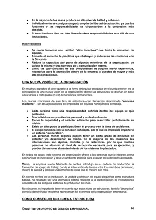 En la mayoría de los casos produce un alto nivel de lealtad y cohesión.
        Individualmente se consigue un grado amplio de libertad de actuación, ya que las
        funciones y las responsabilidades se circunscriben a la concreción más
        absoluta.
        Si todo funciona bien, se ven libres de otras responsabilidades más allá de sus
        limitaciones.

Inconvenientes

        Se puede fomentar una actitud “ellos /nosotros” que limita la formación de
        equipos.
        Fomenta el aumento de prácticas que obstruyen y endurecen las relaciones con
        la Dirección.
        Reduce la capacidad por parte de algunos miembros de la organización, de
        valorar la misma y crea barreras en la comunicación interna.
        Limita las oportunidades de sus componentes de adquirir mayor experiencia,
        necesarias para la promoción dentro de la empresa a puestos de mayor y más
        alta responsabilidad.

UNA NUEVA VISIÓN DE LA ORGANIZACIÓN

En muchos aspectos el polo opuesto a la forma jerárquica estudiada en el punto anterior, es la
concepción de una nueva visión de la organización, donde las estructuras se diseñan en base
a las tareas a corto plazo en vez de funciones permanentes.

Los rasgos principales de este tipo de estructura—con frecuencia denominada “empresa
moderna”—son las agrupaciones de empleados en equipos homogéneos de trabajo.

        Cada persona tiene una responsabilidad definida dentro del equipo al que
        pertenece.
        Son individuos muy motivados personal y profesionalmente.
        Tienen la capacidad y el carácter suficiente para desarrollar perfectamente su
        misión.
        Existe un alto grado de participación en el proceso y en la toma de decisiones.
        El equipo funciona con la cohesión suficiente, por lo que es imposible imponerle
        un sistema “autocrático”.
        Las personas menos seguras pueden tener un cierto grado de dificultad en
        entender y/o desempeñar su misión. En la mayoría de las ocasiones las
        informaciones son rápidas, distintas y no reiterativas, por lo que muchas
        personas no alcanzan el nivel de percepción necesaria para su ejecución, y
        pueden distorsionar el mantenimiento de los sistemas implantados.

En todos los casos, este sistema de organización ofrece a las personas que lo integran, plena
oportunidad de innovación y crea un ambiente propicio para avanzar en la dirección adecuada.

Volvo, la empresa sueca fabricante de coches, introdujo en su cadena de producción, la
formación de equipo de trabajo donde el intercambio de tareas entre los miembros del mismo,
mejoró la calidad y produjo una corriente de ideas que lo mejoró aún más.

En ciertos niveles de la producción, la unidad y cohesión de equipo pequeños como estructura
básica, ha resultado ser una alternativa óptima respecto a la especificación de instrucciones
obsoletas de los antiguos sistemas de producción en línea.

No obstante, es importante tener en cuenta que estos tipos de estructuras, tanto la “jerárquica”
como la denominada “moderna” representan los extremos de la organización empresarial.

COMO CONSEGUIR UNA BUENA ESTRUCTURA


©INSTITUTO EUROPEO DE GESTION EMPRESARIAL                                                    66
 