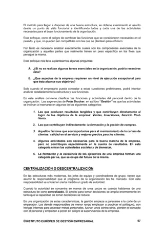 El método para llegar a disponer de una buena estructura, se obtiene examinando el asunto
desde un punto de vista funcional e identificando todas y cada una de las actividades
necesarias para el buen funcionamiento de la organización.

Este enfoque, corre el peligro de combinar las funciones que se consideraron necesarias en el
pasado, y que, no pueden ser compatibles con las que se plantean para el futuro.

Por tanto es necesario analizar exactamente cuales son los componentes esenciales de la
organización y aquellas partes que realmente tienen un peso específico en los fines que
persigue la misma.

Este enfoque nos lleva a plantearnos algunas preguntas:

    A. ¿Si no se realizan algunas tareas esenciales en la organización, podría resentirse
       ésta?

    B. ¿Que aspectos de la empresa requieren un nivel de ejecución excepcional para
       que ésta alcance sus objetivos?

Solo cuando el empresario pueda contestar a estas cuestiones preliminares, podrá intentar
analizar detalladamente la estructura y sus funciones.

En este análisis conviene clasificar las funciones y actividades del personal dentro de la
organización. Las sugerencias de Peter Drucker, en su libro “Gestión” es que las actividades
se inclinan a insertarse en algunas de las siguientes categorías:

       1. Las que producen resultados tangibles y que contribuyen directamente al
          logro de los objetivos de la empresa: Ventas, Inversiones, Servicio Post-
          Venta.

       2. Las que contribuyen indirectamente: la formación y la gestión de compras.

       3. Aquellos factores que son importantes para el mantenimiento de la cartera de
          clientes: calidad en el servicio y mejores precios para los clientes.

       4. Algunas actividades son necesarias para la buena marcha de la empresa,
          pero no contribuyen especialmente en la cuenta de resultados. En esta
          categoría entran las actividades sociales y de bienestar.

       5. La formación y la excelencia de los ejecutivos de una empresa forman una
          categoría per se, que se ocupa del futuro de la misma.



CENTRALIZACIÓN O DESCENTRALIZACIÓN

En las estructuras más modernas, los jefes de equipo y coordinadores de grupo, tienen que
asumir la responsabilidad que el programa de la organización les ha marcado. Con esta
responsabilidad va unidad en cierta medida un grado de autoridad.

Cuando la autoridad se concentra en manos de unos pocos es cuando hablamos de una
estructura de corte centralizado. El ámbito para tomar decisiones se amplía enormemente en
tanto que la capacidad de tomar decisiones se reduce.

En una organización de estas características, la gestión empieza a parecerse a la corte de un
emperador. Los demás responsables de menor rango empiezan a practicar el politiqueo, con
intrigas internas para alcanzar metas personales, luchan unos contra otros, pierden el contacto
con el personal y empiezan a poner en peligro la supervivencia de la empresa.


©INSTITUTO EUROPEO DE GESTION EMPRESARIAL                                                   67
 
