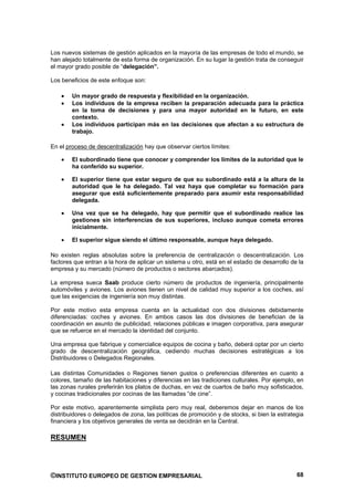 Los nuevos sistemas de gestión aplicados en la mayoría de las empresas de todo el mundo, se
han alejado totalmente de esta forma de organización. En su lugar la gestión trata de conseguir
el mayor grado posible de “delegación”.

Los beneficios de este enfoque son:

        Un mayor grado de respuesta y flexibilidad en la organización.
        Los individuos de la empresa reciben la preparación adecuada para la práctica
        en la toma de decisiones y para una mayor autoridad en le futuro, en este
        contexto.
        Los individuos participan más en las decisiones que afectan a su estructura de
        trabajo.

En el proceso de descentralización hay que observar ciertos límites:

        El subordinado tiene que conocer y comprender los límites de la autoridad que le
        ha conferido su superior.

        El superior tiene que estar seguro de que su subordinado está a la altura de la
        autoridad que le ha delegado. Tal vez haya que completar su formación para
        asegurar que está suficientemente preparado para asumir esta responsabilidad
        delegada.

        Una vez que se ha delegado, hay que permitir que el subordinado realice las
        gestiones sin interferencias de sus superiores, incluso aunque cometa errores
        inicialmente.

        El superior sigue siendo el último responsable, aunque haya delegado.

No existen reglas absolutas sobre la preferencia de centralización o descentralización. Los
factores que entran a la hora de aplicar un sistema u otro, está en el estadio de desarrollo de la
empresa y su mercado (número de productos o sectores abarcados).

La empresa sueca Saab produce cierto número de productos de ingeniería, principalmente
automóviles y aviones. Los aviones tienen un nivel de calidad muy superior a los coches, así
que las exigencias de ingeniería son muy distintas.

Por este motivo esta empresa cuenta en la actualidad con dos divisiones debidamente
diferenciadas: coches y aviones. En ambos casos las dos divisiones de benefician de la
coordinación en asunto de publicidad, relaciones públicas e imagen corporativa, para asegurar
que se refuerce en el mercado la identidad del conjunto.

Una empresa que fabrique y comercialice equipos de cocina y baño, deberá optar por un cierto
grado de descentralización geográfica, cediendo muchas decisiones estratégicas a los
Distribuidores o Delegados Regionales.

Las distintas Comunidades o Regiones tienen gustos o preferencias diferentes en cuanto a
colores, tamaño de las habitaciones y diferencias en las tradiciones culturales. Por ejemplo, en
las zonas rurales preferirán los platos de duchas, en vez de cuartos de baño muy sofisticados,
y cocinas tradicionales por cocinas de las llamadas “de cine”.

Por este motivo, aparentemente simplista pero muy real, deberemos dejar en manos de los
distribuidores o delegados de zona, las políticas de promoción y de stocks, si bien la estrategia
financiera y los objetivos generales de venta se decidirán en la Central.

RESUMEN




©INSTITUTO EUROPEO DE GESTION EMPRESARIAL                                                      68
 