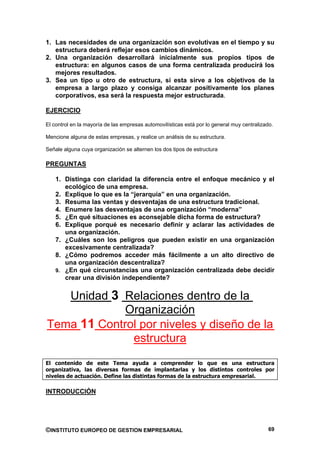 1. Las necesidades de una organización son evolutivas en el tiempo y su
   estructura deberá reflejar esos cambios dinámicos.
2. Una organización desarrollará inicialmente sus propios tipos de
   estructura: en algunos casos de una forma centralizada producirá los
   mejores resultados.
3. Sea un tipo u otro de estructura, si esta sirve a los objetivos de la
   empresa a largo plazo y consiga alcanzar positivamente los planes
   corporativos, esa será la respuesta mejor estructurada.

EJERCICIO

El control en la mayoría de las empresas automovilísticas está por lo general muy centralizado.

Mencione alguna de estas empresas, y realice un análisis de su estructura.

Señale alguna cuya organización se alternen los dos tipos de estructura

PREGUNTAS

    1. Distinga con claridad la diferencia entre el enfoque mecánico y el
       ecológico de una empresa.
    2. Explique lo que es la “jerarquía” en una organización.
    3. Resuma las ventas y desventajas de una estructura tradicional.
    4. Enumere las desventajas de una organización “moderna”
    5. ¿En qué situaciones es aconsejable dicha forma de estructura?
    6. Explique porqué es necesario definir y aclarar las actividades de
       una organización.
    7. ¿Cuáles son los peligros que pueden existir en una organización
       excesivamente centralizada?
    8. ¿Cómo podremos acceder más fácilmente a un alto directivo de
       una organización descentraliza?
    9. ¿En qué circunstancias una organización centralizada debe decidir
       crear una división independiente?


   Unidad 3 Relaciones dentro de la
             Organización
Tema 11 Control por niveles y diseño de la
              estructura
El contenido de este Tema ayuda a comprender lo que es una estructura
organizativa, las diversas formas de implantarlas y los distintos controles por
niveles de actuación. Define las distintas formas de la estructura empresarial.

INTRODUCCIÓN




©INSTITUTO EUROPEO DE GESTION EMPRESARIAL                                                    69
 