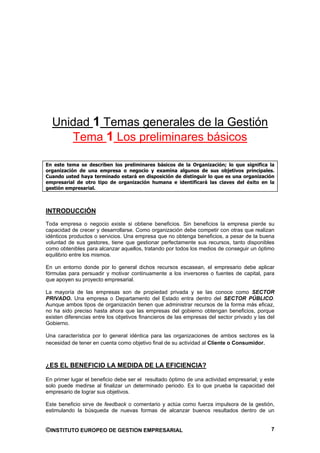 Unidad 1 Temas generales de la Gestión
     Tema 1 Los preliminares básicos

En este tema se describen los preliminares básicos de la Organización; lo que significa la
organización de una empresa o negocio y examina algunos de sus objetivos principales.
Cuando usted haya terminado estará en disposición de distinguir lo que es una organización
empresarial de otro tipo de organización humana e identificará las claves del éxito en la
gestión empresarial.



INTRODUCCIÓN
Toda empresa o negocio existe si obtiene beneficios. Sin beneficios la empresa pierde su
capacidad de crecer y desarrollarse. Como organización debe competir con otras que realizan
idénticos productos o servicios. Una empresa que no obtenga beneficios, a pesar de la buena
voluntad de sus gestores, tiene que gestionar perfectamente sus recursos, tanto disponibles
como obtenibles para alcanzar aquellos, tratando por todos los medios de conseguir un óptimo
equilibrio entre los mismos.

En un entorno donde por lo general dichos recursos escasean, el empresario debe aplicar
fórmulas para persuadir y motivar continuamente a los inversores o fuentes de capital, para
que apoyen su proyecto empresarial.

La mayoría de las empresas son de propiedad privada y se las conoce como SECTOR
PRIVADO. Una empresa o Departamento del Estado entra dentro del SECTOR PÚBLICO.
Aunque ambos tipos de organización tienen que administrar recursos de la forma más eficaz,
no ha sido preciso hasta ahora que las empresas del gobierno obtengan beneficios, porque
existen diferencias entre los objetivos financieros de las empresas del sector privado y las del
Gobierno.

Una característica por lo general idéntica para las organizaciones de ambos sectores es la
necesidad de tener en cuenta como objetivo final de su actividad al Cliente o Consumidor.



¿ES EL BENEFICIO LA MEDIDA DE LA EFICIENCIA?

En primer lugar el beneficio debe ser el resultado óptimo de una actividad empresarial; y este
solo puede medirse al finalizar un determinado periodo. Es lo que prueba la capacidad del
empresario de lograr sus objetivos.

Este beneficio sirve de feedback o comentario y actúa como fuerza impulsora de la gestión,
estimulando la búsqueda de nuevas formas de alcanzar buenos resultados dentro de un


©INSTITUTO EUROPEO DE GESTION EMPRESARIAL                                                     7
 