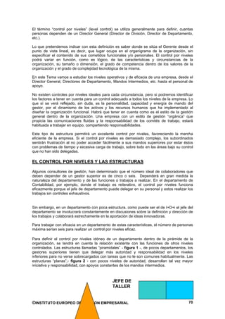 El término “control por niveles” (level control) se utiliza generalmente para definir, cuantas
personas dependen de un Director General (Director de División, Director de Departamento,
etc.).

Lo que pretendemos indicar con esta definición es saber donde se sitúa el Gerente desde el
punto de vista lineal, es decir, que lugar ocupa en el organigrama de la organización, sin
especificar el contenido de sus cometidos funcionales y/o personales. El control por niveles
podrá variar en función, como es lógico, de las características y circunstancias de la
organización, su tamaño o dimensión, el grado de competencia dentro de los valores de la
organización y el grado de complejidad tecnológica de la misma.

En este Tema vamos a estudiar los niveles operativos y de eficacia de una empresa, desde el
Director General, Directores de Departamento, Mandos Intermedios, etc. hasta el personal de
apoyo.

No existen controles por niveles ideales para cada circunstancia, pero si podremos identificar
los factores a tener en cuenta para un control adecuado a todos los niveles de la empresa. Lo
que sí se verá reflejado, sin duda, es la personalidad, capacidad y energía de mando del
gestor, por el dinamismo de los activos y los recursos humanos que ha implementado al
diseñar la organización funcional. Habrá que tener en cuenta como es el estilo de la gestión
general dentro de la organización. Una empresa con un estilo de gestión “orgánica” que
propicia las comunicaciones fluidas y la responsabilidad de los comités de trabajo, estará
habituada a trabajar en equipo, compartiendo responsabilidades.

Este tipo de estructura permitirá un excelente control por niveles, favoreciendo la marcha
eficiente de la empresa. Si el control por niveles es demasiado complejo, los subordinados
sentirán frustración al no poder acceder fácilmente a sus mandos superiores por estar éstos
con problemas de tiempo y excesiva carga de trabajo, sobre todo en las áreas bajo su control
que no han sido delegadas.

EL CONTROL POR NIVELES Y LAS ESTRUCTURAS

Algunos consultores de gestión, han determinado que el número ideal de colaboradores que
deben depender de un gestor superior es de cinco o seis. Dependerá en gran medida la
naturaleza del departamento y de las funciones o trabajos a realizar. En el departamento de
Contabilidad, por ejemplo, donde el trabajo es reiterativo, el control por niveles funciona
eficazmente porque el jefe de departamento puede delegar en su personal y estos realizar los
trabajos sin controles exhaustivos.


Sin embargo, en un departamento con poca estructura, como puede ser el de I+D+i el jefe del
departamento se involucrará constantemente en discusiones sobre la definición y dirección de
los trabajos y colaborará estrechamente en la aportación de ideas innovadoras.

Para trabajar con eficacia en un departamento de estas características, el número de personas
máxima serían seis para realizar un control por niveles eficaz.

Para definir el control por niveles idóneo de un departamento dentro de la pirámide de la
organización, se tendrá en cuenta la relación existente con las funciones de otros niveles
controlados. Las estructuras llamadas “piramidales” - figura 1 -, de pocos departamentos, los
gestores superiores tienen que delegar más autoridad y responsabilidad en los niveles
inferiores para no verse sobrecargados con tareas que no le son comunes habitualmente. Las
estructuras “planas”,- figura 2 - con pocos niveles de autoridad, desarrollan tal vez mayor
iniciativa y responsabilidad, con apoyos constantes de los mandos intermedios.



                                              JEFE DE
                                              TALLER


©INSTITUTO EUROPEO DE GESTION EMPRESARIAL                                                  70
 
