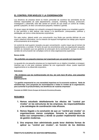EL CONTROL POR NIVELES Y LA COORDINACIÓN

Los directivos de empresa tienen la misión primordial de coordinar las actividades de los
distintos responsables de cada departamento: compras, marketing, finanzas, producción,
investigación y desarrollo; todo ello variará en función de que exista un control de niveles,
grande o pequeño, es decir una estructura pequeña, mediana o grande.

Un grupo capaz de trabajar con cohesión conseguirá descargar tareas a su inmediato superior,
lo que permitirá a éste dedicar más tiempo a la planificación, presupuestos, políticas y
estrategias, así como a otras decisiones corporativas.

Por este motivo, deberá existir una comunicación muy fluida que permita disfrutar de una
mayor cobertura informativa, con la creación de equipos homogéneos de trabajo para mejorar
el funcionamiento de la empresa.

Un control de nivel superior necesita una gran concentración, cuanto mayor sea el número de
departamentos a controlar. El hecho de que nos encontremos ante una organización pequeña,
también es necesario que sus gestores se preocupen de la coordinación, aunque no existan
canales de comunicación tan complejos como en otras organizaciones superiores.

Nunca olvide

“Es preferible una pequeña empresa mal organizada que una grande mal organizada”

La apuesta de una pequeña empresa por la organización es un objetivo inmediato a conseguir,
mientras que si una gran empresa adolece de una organización eficaz, puede repercutir
negativamente en su desarrollo corporativo.

Sobretodo

“No olvidemos que las multinacionales de hoy, tan solo hace 50 años, eran pequeñas
empresas”
Definitivamente

“La gestión empresarial es una necesidad imperiosa en la economía moderna. Nada de
remedios-tipo, sino proyectos de racionalización a todos lo niveles de la organización,
para aumentar la productividad y los beneficios de nuestras empresas”.

Postulado de CEDEC (Centro Europeo de Evolución Económica) Bruselas.




RESUMEN

    1. Hemos estudiado detalladamente los efectos del “control por
       niveles” en las estructuras de las empresas, las responsabilidades
       y las estrategias de coordinación más eficaces.

    2. Hemos llegado a la conclusión de que un “control por niveles” en
       organizaciones menos complejas, fomenta la participación de
       todos sus componentes y donde se pueden implementar técnicas
       de gestión modernas.

    3. Una empresa bien administrada puede tener distintas formas de
       aplicar su “control por niveles”, en función de los distintos


©INSTITUTO EUROPEO DE GESTION EMPRESARIAL                                                 73
 