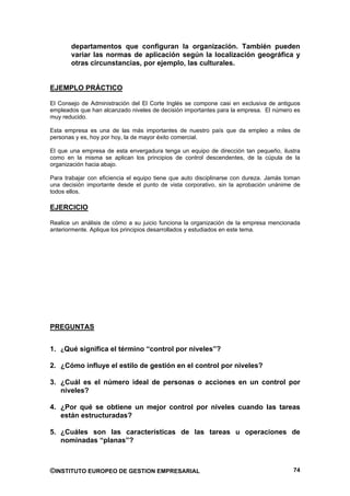 departamentos que configuran la organización. También pueden
       variar las normas de aplicación según la localización geográfica y
       otras circunstancias, por ejemplo, las culturales.


EJEMPLO PRÁCTICO

El Consejo de Administración del El Corte Inglés se compone casi en exclusiva de antiguos
empleados que han alcanzado niveles de decisión importantes para la empresa. El número es
muy reducido.

Esta empresa es una de las más importantes de nuestro país que da empleo a miles de
personas y es, hoy por hoy, la de mayor éxito comercial.

El que una empresa de esta envergadura tenga un equipo de dirección tan pequeño, ilustra
como en la misma se aplican los principios de control descendentes, de la cúpula de la
organización hacia abajo.

Para trabajar con eficiencia el equipo tiene que auto disciplinarse con dureza. Jamás toman
una decisión importante desde el punto de vista corporativo, sin la aprobación unánime de
todos ellos.

EJERCICIO

Realice un análisis de cómo a su juicio funciona la organización de la empresa mencionada
anteriormente. Aplique los principios desarrollados y estudiados en este tema.




PREGUNTAS


1. ¿Qué significa el término “control por niveles”?

2. ¿Cómo influye el estilo de gestión en el control por niveles?

3. ¿Cuál es el número ideal de personas o acciones en un control por
   niveles?

4. ¿Por qué se obtiene un mejor control por niveles cuando las tareas
   están estructuradas?

5. ¿Cuáles son las características de las tareas u operaciones de
   nominadas “planas”?



©INSTITUTO EUROPEO DE GESTION EMPRESARIAL                                               74
 