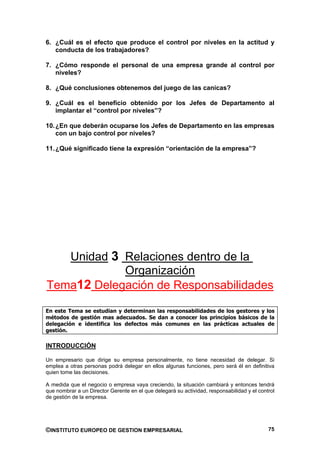 6. ¿Cuál es el efecto que produce el control por niveles en la actitud y
   conducta de los trabajadores?

7. ¿Cómo responde el personal de una empresa grande al control por
   niveles?

8. ¿Qué conclusiones obtenemos del juego de las canicas?

9. ¿Cuál es el beneficio obtenido por los Jefes de Departamento al
   implantar el “control por niveles”?

10. ¿En que deberán ocuparse los Jefes de Departamento en las empresas
    con un bajo control por niveles?

11. ¿Qué significado tiene la expresión “orientación de la empresa”?




   Unidad 3 Relaciones dentro de la
            Organización
Tema12 Delegación de Responsabilidades

En este Tema se estudian y determinan las responsabilidades de los gestores y los
métodos de gestión mas adecuados. Se dan a conocer los principios básicos de la
delegación e identifica los defectos más comunes en las prácticas actuales de
gestión.

INTRODUCCIÓN

Un empresario que dirige su empresa personalmente, no tiene necesidad de delegar. Si
emplea a otras personas podrá delegar en ellos algunas funciones, pero será él en definitiva
quien tome las decisiones.

A medida que el negocio o empresa vaya creciendo, la situación cambiará y entonces tendrá
que nombrar a un Director Gerente en el que delegará su actividad, responsabilidad y el control
de gestión de la empresa.




©INSTITUTO EUROPEO DE GESTION EMPRESARIAL                                                   75
 