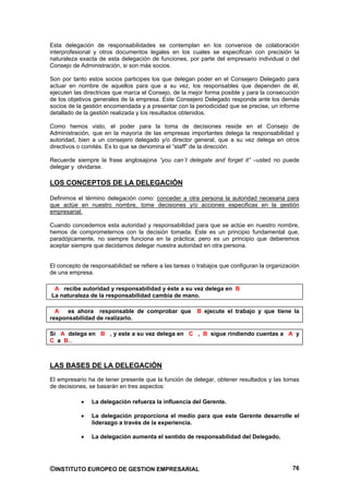 Esta delegación de responsabilidades se contemplan en los convenios de colaboración
interprofesional y otros documentos legales en los cuales se especifican con precisión la
naturaleza exacta de esta delegación de funciones, por parte del empresario individual o del
Consejo de Administración, si son más socios.

Son por tanto estos socios participes los que delegan poder en el Consejero Delegado para
actuar en nombre de aquellos para que a su vez, los responsables que dependen de él,
ejecuten las directrices que marca el Consejo, de la mejor forma posible y para la consecución
de los objetivos generales de la empresa. Este Consejero Delegado responde ante los demás
socios de la gestión encomendada y a presentar con la periodicidad que se precise, un informe
detallado de la gestión realizada y los resultados obtenidos.

Como hemos visto, el poder para la toma de decisiones reside en el Consejo de
Administración, que en la mayoría de las empresas importantes delega la responsabilidad y
autoridad, bien a un consejero delegado y/o director general, que a su vez delega en otros
directivos o comités. Es lo que se denomina el “staff” de la dirección.

Recuerde siempre la frase anglosajona “you can´t delegate and forget it” –usted no puede
delegar y olvidarse.

LOS CONCEPTOS DE LA DELEGACIÓN

Definimos el término delegación como: conceder a otra persona la autoridad necesaria para
que actúe en nuestro nombre, tome decisiones y/o acciones especificas en la gestión
empresarial.

Cuando concedemos esta autoridad y responsabilidad para que se actúe en nuestro nombre,
hemos de comprometernos con la decisión tomada. Este es un principio fundamental que,
paradójicamente, no siempre funciona en la práctica; pero es un principio que deberemos
aceptar siempre que decidamos delegar nuestra autoridad en otra persona.


El concepto de responsabilidad se refiere a las tareas o trabajos que configuran la organización
de una empresa.

 A recibe autoridad y responsabilidad y éste a su vez delega en B
La naturaleza de la responsabilidad cambia de mano.

  A   es ahora responsable de comprobar que             B ejecute el trabajo y que tiene la
responsabilidad de realizarlo.

Si A delega en B , y este a su vez delega en C , B sigue rindiendo cuentas a A y
C a B...



LAS BASES DE LA DELEGACIÓN
El empresario ha de tener presente que la función de delegar, obtener resultados y las tomas
de decisiones, se basarán en tres aspectos:

                La delegación refuerza la influencia del Gerente.

                La delegación proporciona el medio para que este Gerente desarrolle el
                liderazgo a través de la experiencia.

                La delegación aumenta el sentido de responsabilidad del Delegado.




©INSTITUTO EUROPEO DE GESTION EMPRESARIAL                                                    76
 