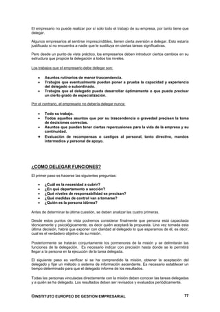 El empresario no puede realizar por sí solo todo el trabajo de su empresa, por tanto tiene que
delegar.

Algunos empresarios al sentirse imprescindibles, tienen cierta aversión a delegar. Esto estaría
justificado si no encuentra a nadie que le sustituya en ciertas tareas significativas.

Pero desde un punto de vista práctico, los empresarios deben introducir ciertos cambios en su
estructura que propicie la delegación a todos los niveles.

Los trabajos que el empresario debe delegar son:

        Asuntos rutinarios de menor trascendencia.
        Trabajos que eventualmente puedan poner a prueba la capacidad y experiencia
        del delegado o subordinado.
        Trabajos que el delegado pueda desarrollar óptimamente o que pueda precisar
        un cierto grado de especialización.

Por el contrario, el empresario no debería delegar nunca:

        Todo su trabajo.
        Todos aquellos asuntos que por su trascendencia o gravedad precisen la toma
        de decisiones correctas.
        Asuntos que puedan tener ciertas repercusiones para la vida de la empresa y su
        continuidad.
        Evaluación de recompensas o castigos al personal, tanto directivo, mandos
        intermedios y personal de apoyo.




¿COMO DELEGAR FUNCIONES?
El primer paso es hacerse las siguientes preguntas:

        ¿Cuál es la necesidad a cubrir?
        ¿En qué departamento o sección?
        ¿Qué niveles de responsabilidad se precisan?
        ¿Qué medidas de control van a tomarse?
        ¿Quién es la persona idónea?

Antes de determinar la última cuestión, se deben analizar las cuatro primeras.

Desde estos puntos de vista podremos considerar finalmente que persona está capacitada
técnicamente y psicológicamente, es decir quién aceptará la propuesta. Una vez tomada esta
última decisión, habrá que exponer con claridad al delegado lo que esperamos de él, es decir,
cual es el verdadero objetivo de su misión.

Posteriormente se tratarán conjuntamente los pormenores de la misión y se delimitarán las
funciones de la delegación. Es necesario indicar con precisión hasta donde se le permitirá
llegar a la persona en la ejecución de la tarea delegada.

El siguiente paso es verificar si se ha comprendido la misión, obtener la aceptación del
delegado y fijar un método o sistema de información ascendente. Es necesario establecer un
tiempo determinado para que el delegado informe de los resultados.

Todas las personas vinculadas directamente con la misión deben conocer las tareas delegadas
y a quién se ha delegado. Los resultados deben ser revisados y evaluados periódicamente.


©INSTITUTO EUROPEO DE GESTION EMPRESARIAL                                                   77
 