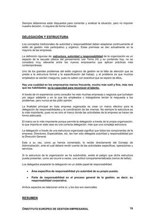 Siempre deberemos estar dispuestos para comentar y analizar la situación, pero no imponer
nuestra decisión, ni siquiera de forma indirecta.



DELEGACIÓN Y ESTRUCTURA

Los conceptos tradicionales de autoridad y responsabilidad deben adaptarse continuamente al
estilo de gestión más participativo y orgánico. Estas premisas se dan actualmente en la
mayoría de las empresas.

La definición rigurosa de: estructura, autoridad y responsabilidad de la organización es un
aspecto de la escuela clásica del pensamiento (ver Tema 24) y su contenido hoy, no se
considera muy relevante entre los nuevos empresarios que aplican prácticas más
contemporáneas.

Uno de los grandes problemas del estilo orgánico de gestión es la falta de atención que se
presta a la estructura formal y la especificación del trabajo, y el problema es que muchos
empleados se sienten inseguros, pues no saben con exactitud que se espera de ellos.

Hay una cualidad en los empresarios menos frecuente, mucho más sutil y fina, más rara
que las habilidades: es la capacidad para reconocer el talento.

A través de mi experiencia como consultor he visto muchas empresas o negocios que luchaban
por seguir adelante y en la que los empleados o trabajadores tenían la respuesta a los
problemas, pero nunca se les pidió opinión.

La finalidad principal en toda empresa organizada es crear un marco efectivo para la
delegación de responsabilidades y la coordinación de las mismas. No siempre la estructura es
lo más importante, pues no es sino el marco donde las actividades de la empresa se hacen de
forma adecuada.

El marco es lo más importante porque permite la delegación a través de la propia organización;
lo que importa en este caso es una correcta delegación, más que una compleja estructura.

La delegación a través de una estructura organizada significa que todos los componentes de la
empresa: Directores, Especialistas, etc. les han sido delegada autoridad y responsabilidad por
la Dirección General.

Este a su vez, como ya hemos comentado, lo recibe directamente del Consejo de
Administración, ante el cual deberá rendir cuenta de las actividades especificas, operaciones y
servicios.

Si la estructura de la organización se ha subdividido, existe el peligro que dicha estructura
pueda presentar, como así ocurre a veces, una actitud compartamentalizada (reinos de taifas).

Los delegados aceptarán la delegación en un doble papel de responsabilidad:

        Área especifica de responsabilidad y/o autoridad de su propio puesto.

        Parte de responsabilidad en el proceso general de la gestión, es decir, su
        responsabilidad corporativa.

Ambos aspectos se relacionan entre sí, y los dos son esenciales.



RESUMEN


©INSTITUTO EUROPEO DE GESTION EMPRESARIAL                                                   78
 