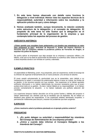 1. En este tema hemos observado con detalle como funciona la
   delegación a nivel individual. Hemos visto los aspectos técnicos de la
   responsabilidad, autoridad e información sobre los resultados y la
   aplicación práctica de qué y cómo delegar.

2. Hemos analizado también, aunque brevemente, la relación existente
   entre estructura de la delegación y el concepto de delegación. El
   propósito de este tema ha sido ilustrar que la delegación es el
   fundamento principal de la organización de la empresa y que
   contempla todos los aspectos del proceso de gestión.

ANÉCDOTA HISTÓRICA

¿Cómo queréis que considere buen gobernante a un hombre que empobrece su reino
para enriquecer el mío?. Anécdota de Bayaceto II, Sultán del Imperio Otomano al
escuchar que un cortesano alababa la prudencia política de Fernando de Aragón, al
expulsar los judíos de España.

Se podría aplicar al empresario que deja escapar de su empresa a personas válidas y de
talento, a las que no ha dado la oportunidad de demostrar su autentica valía. Estas se marchan
a otras empresas donde si son tenidas en cuenta y valoradas.




EJEMPLO PRÁCTICO

Un especialista en Marketing, joven, muy preparado, pero sin experiencia, recibió el encargo de
su Director de organizar el lanzamiento de un nuevo producto: una cerveza sin alcohol.

El joven aceptó entusiasmado la oportunidad que se le presentaba, pero debido a su
inexperiencia no aclaró o concretizó los preliminares básicos a tener en cuenta, los límites de
su gestión, ni los recursos exactos con que contaba. Sus superiores no le habían aportado
suficiente información o no habían determinado los recursos necesarios para que el joven
pudiera tener éxito en su gestión. Es decir, habían fallado en su responsabilidad; o no habían
previsto correctamente la situación; o no habían realizado una perfecta selección del
candidato.

Los superiores tampoco habían discutido con él los puntos fuertes y débiles del proyecto ni
habían determinado con claridad cual era el resultado que se esperaba. No se realizó un
feedback para aclarar las expectativas. O los superiores estaban demasiado ocupados, o
permanecían indiferentes para discutir y resolver los problemas que iban surgiendo.

EJERCICIO

¿Cómo resolvería usted el problema planteado en el ejemplo práctico anterior?

PREGUNTAS

    1. ¿En quién delegan su autoridad y responsabilidad los miembros
       del Consejo de Administración de una empresa privada?
    2. ¿Cómo y cuando debe informar el Consejero Delegado a los
       miembros del Consejo?


©INSTITUTO EUROPEO DE GESTION EMPRESARIAL                                                   79
 