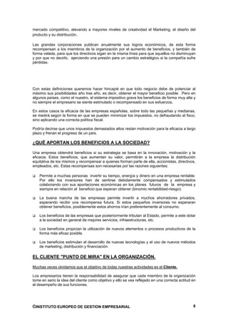 mercado competitivo, elevando a mayores niveles de creatividad el Marketing, el diseño del
producto y su distribución.

Las grandes corporaciones publican anualmente sus logros económicos, de esta forma
recompensan a los miembros de la organización por el aumento de beneficios, y también de
forma velada, para que los directivos sigan en la misma línea para que aquellos no disminuyan
y por que no decirlo, ejerciendo una presión para un cambio estratégico si la compañía sufre
pérdidas.




Con estas definiciones queremos hacer hincapié en que todo negocio debe de potenciar al
máximo sus posibilidades año tras año, es decir, obtener el mayor beneficio posible. Pero en
algunos países, como el nuestro, el sistema impositivo grava los beneficios de forma muy alta y
no siempre el empresario se siente estimulado o recompensado en sus esfuerzos.

En estos casos la eficacia de las empresas españolas, sobre todo las pequeñas y medianas,
se medirá según la forma en que se pueden minimizar los impuestos, no defraudando al fisco,
sino aplicando una correcta política fiscal.

Podría decirse que unos impuestos demasiados altos restan motivación para la eficacia a largo
plazo y frenan el progreso de un país.

¿QUÉ APORTAN LOS BENEFICIOS A LA SOCIEDAD?

Una empresa obtendrá beneficios si su estrategia se basa en la innovación, motivación y la
eficacia. Estos beneficios, que aumentan su valor, permitirán a la empresa la distribución
equitativa de los mismos y recompensar a quienes forman parte de ella, accionistas, directivos,
empleados, etc. Estas recompensas son necesarias por las razones siguientes:

    Permite a muchas personas invertir su tiempo, energía y dinero en una empresa rentable.
    Por ello los inversores han de sentirse debidamente compensados y estimulados
    colaborando con sus aportaciones económicas en los planes futuros de la empresa y
    siempre en relación al beneficio que esperan obtener (binomio rentabilidad-riesgo).

    La buena marcha de las empresas permite invertir a muchos ahorradores privados,
    esperando recibir una recompensa futura. Si estos pequeños inversores no esperaran
    obtener beneficios, posiblemente estos ahorros irían preferentemente al consumo.

    Los beneficios de las empresas que posteriormente tributan al Estado, permite a este dotar
    a la sociedad en general de mejores servicios, infraestructuras, etc.

    Los beneficios propician la utilización de nuevos elementos o procesos productivos de la
    forma más eficaz posible.

    Los beneficios estimulan el desarrollo de nuevas tecnologías y el uso de nuevos métodos
    de marketing, distribución y financiación.

EL CLIENTE "PUNTO DE MIRA" EN LA ORGANIZACIÓN.

Muchas veces olvidamos que el objetivo de todas nuestras actividades es el Cliente.

Los empresarios tienen la responsabilidad de asegurar que cada miembro de la organización
tome en serio la idea del cliente como objetivo y ello se vea reflejado en una correcta actitud en
el desempeño de sus funciones.




©INSTITUTO EUROPEO DE GESTION EMPRESARIAL                                                       8
 