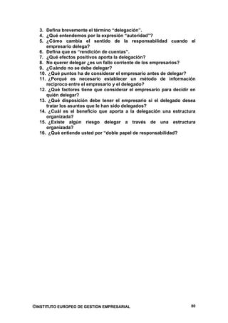 3. Defina brevemente el término “delegación”.
  4. ¿Qué entendemos por la expresión “autoridad”?
  5. ¿Cómo cambia el sentido de la responsabilidad cuando el
     empresario delega?
  6. Defina que es “rendición de cuentas”.
  7. ¿Qué efectos positivos aporta la delegación?
  8. No querer delegar ¿es un fallo corriente de los empresarios?
  9. ¿Cuándo no se debe delegar?
  10. ¿Qué puntos ha de considerar el empresario antes de delegar?
  11. ¿Porqué es necesario establecer un método de información
     reciproco entre el empresario y el delegado?
  12. ¿Qué factores tiene que considerar el empresario para decidir en
     quién delegar?
  13. ¿Qué disposición debe tener el empresario si el delegado desea
     tratar los asuntos que le han sido delegados?
  14. ¿Cuál es el beneficio que aporta a la delegación una estructura
     organizada?
  15. ¿Existe algún riesgo delegar a través de una estructura
     organizada?
  16. ¿Qué entiende usted por “doble papel de responsabilidad?




©INSTITUTO EUROPEO DE GESTION EMPRESARIAL                           80
 