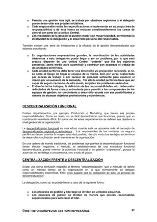o   Permite una gestión más ágil, se trabaja por objetivos regionales y el delegado
        puede desarrollar sus propias iniciativas.
    o   Cada responsable recibe las especificaciones a implementar en su propia área de
        responsabilidad y de esta forma se reducen considerablemente las tareas de
        control por parte de la unidad Central.
    o   Los resultados de la gestión se pueden medir con mayor facilidad, permitiendo la
        efectividad de la delegación y el desarrollo personal del responsable.

También existen una serie de limitaciones a la eficacia de la gestión descentralizada que
estamos estudiando:

    o   En organizaciones empresariales grandes, la coordinación de las actividades
        inherentes a esta delegación puede llegar a ser un problema, por lo que será
        preciso disponer de una unidad Central “potente” que fije los objetivos
        concretos, como medio para cuantificar y controlar con exactitud el trabajo de
        las unidades periféricas.
    o   Cada unidad periférica debe tener una dimensión y/o proyección razonable, si no,
        se corre el riesgo de llegar al colapso de la misma, bien por verse desbordada
        por exceso de trabajo o por carecer de personal suficiente para absolver el
        mismo por un aumento de la demanda. Por ello la unidad periférica tiene que ser
        capaz de seguir creciendo, de otro modo, surgirían los problemas señalados.
    o   El diseño de los trabajos, la definición de las responsabilidades, etc. deben estar
        redactados de forma clara y estimulante para permitir a los componentes de los
        equipos de gestión, un crecimiento y desarrollo acorde con sus posibilidades y
        deseos de alcanzar objetivos profesionales y económicos.



DESCENTRALIZACIÓN FUNCIONAL

Existen departamentos, por ejemplo, Producción o Marketing, que tienen sus propias
responsabilidades. Como es obvio, no es fácil descentralizar sus funciones, puesto que su
coordinación resultaría difícil. En cada uno de estos departamentos se definen sus objetivos a
nivel general de la organización.

La descentralización funcional es más eficaz cuando ésta se aproxima más al concepto de
descentralización regional o autonómica. Los responsables de las unidades de negocio
periféricas deben ostentar la mayor autoridad posible; de otro modo las ventajas en términos
de desarrollo y motivación serán menores en la organización.

En una cadena de mando tradicional, los problemas que plantea la descentralización funcional
tienen efectos negativos; a menudo, el establecimiento de una estructura funcional
descentralizada, puede mermar la autoridad funcional y de gestión “unipersonal”, porque la
autoridad no se delega a una persona, sino a todo el grupo.

CENTRALIZACIÓN FRENTE A DESCENTRALIZACIÓN

Existe una cierta confusión respecto al término “descentralización” que a menudo se define
como un método dentro de la organización en la que normalmente se delegan
responsabilidades específicas. Esto ¿nos sugiere que la delegación es sólo un proceso de
descentralización?

La delegación, como tal, se puede llevar a cabo de la siguiente forma:


    o   Los procesos de gestión y liderazgo se dividen en unidades pequeñas.
    o   Los procesos de gestión se dividen de manera que existan responsables
        especializados para satisfacer al líder.



©INSTITUTO EUROPEO DE GESTION EMPRESARIAL                                                  82
 