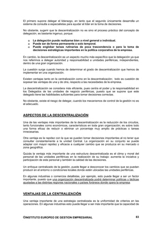 El primero supone delegar el liderazgo, en tanto que el segundo únicamente desarrolla un
sistema de consulta a especialistas para ayudar al líder en la toma de decisiones.

No obstante, sugerir que la descentralización no es sino el proceso práctico del concepto de
delegación, es bastante ingenuo, porque:

   o   La delegación puede realizarse bien a nivel general o individual.
   o   Puede ser de forma permanente o solo temporal.
   o   Puede englobar tareas rutinarias de poca trascendencia o para la toma de
       decisiones estratégicas importantes en la política corporativa de la empresa.

En cambio, la descentralización es un aspecto mucho más específico que la delegación ya que
nos referimos a delegar autoridad y responsabilidad a unidades periféricas, independientes,
dentro de una gran organización.

La cuestión surge cuando hemos de determinar el grado de descentralización que hemos de
implementar en una organización.

Existen ventajas tanto en la centralización como en la descentralización; todo es cuestión de
sopesar las ventajas de una y de otra, respecto a las necesidades de la empresa.

La descentralización se considera más eficiente, pues centra el poder y la responsabilidad en
los Delegados de las unidades de negocio periféricas, puesto que se supone que este
delegado tiene las habilidades suficientes para tomar decisiones correctas.

No obstante, existe el riesgo de delegar, cuando los mecanismos de control de la gestión no es
el adecuado.



ASPECTOS DE LA DESCENTRALIZACIÓN

Una de las ventajas más importantes de la descentralización es la reducción de los circuitos,
tanto funcionales como económicos, característicos en toda gran organización; es sobre todo
una forma eficaz de reducir o eliminar un porcentaje muy amplio de prácticas o tareas
innecesarias.

Otra ventaja es la rapidez con la que se pueden tomar decisiones importantes al no tener que
consultar constantemente a la unidad Central. La organización en su conjunto se puede
adaptar con mayor rapidez y eficacia a cualquier cambio que se produzca en su mercado o
zona geográfica.

Quizás la ventaja más importante de una estructura descentralizada es el clima y moral del
personal de las unidades periféricas en la realización de su trabajo: aumenta la iniciativa y
participación de este personal y también la calidad de las decisiones.

Un enfoque centralizado de la gestión, puede llegar a desconocer los cambios que se puedan
producir en el entorno o condiciones locales donde estén ubicadas las unidades periféricas.

En algunas industrias o comercios detallistas, por ejemplo, esto puede llegar a ser un factor
importante, puesto que una organización descentralizada podrá determinar políticas y tácticas
ajustadas a las distintas regiones nacionales o países foráneos donde opera la empresa.



VENTAJAS DE LA CENTRALIZACIÓN

Una ventaja importante de una estrategia centralizada es la uniformidad de criterios en las
operaciones. En algunas industrias esto puede llegar a ser más importante que la capacidad de



©INSTITUTO EUROPEO DE GESTION EMPRESARIAL                                                  83
 