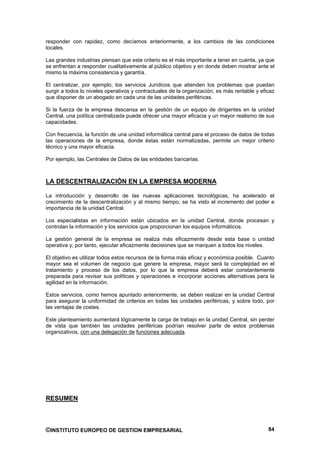 responder con rapidez, como decíamos anteriormente, a los cambios de las condiciones
locales.

Las grandes industrias piensan que este criterio es el más importante a tener en cuenta, ya que
se enfrentan a responder cualitativamente al público objetivo y en donde deben mostrar ante el
mismo la máxima consistencia y garantía.

El centralizar, por ejemplo, los servicios Jurídicos que atienden los problemas que puedan
surgir a todos lo niveles operativos y contractuales de la organización, es más rentable y eficaz
que disponer de un abogado en cada una de las unidades periféricas.

Si la fuerza de la empresa descansa en la gestión de un equipo de dirigentes en la unidad
Central, una política centralizada puede ofrecer una mayor eficacia y un mayor realismo de sus
capacidades.

Con frecuencia, la función de una unidad informática central para el proceso de datos de todas
las operaciones de la empresa, donde éstas están normalizadas, permite un mejor criterio
técnico y una mayor eficacia.

Por ejemplo, las Centrales de Datos de las entidades bancarias.



LA DESCENTRALIZACIÓN EN LA EMPRESA MODERNA

La introducción y desarrollo de las nuevas aplicaciones tecnológicas, ha acelerado el
crecimiento de la descentralización y al mismo tiempo, se ha visto el incremento del poder e
importancia de la unidad Central.

Los especialistas en información están ubicados en la unidad Central, donde procesan y
controlan la información y los servicios que proporcionan los equipos informáticos.

La gestión general de la empresa se realiza más eficazmente desde esta base o unidad
operativa y, por tanto, ejecutar eficazmente decisiones que se marquen a todos los niveles.

El objetivo es utilizar todos estos recursos de la forma más eficaz y económica posible. Cuanto
mayor sea el volumen de negocio que genere la empresa, mayor será la complejidad en el
tratamiento y proceso de los datos, por lo que la empresa deberá estar constantemente
preparada para revisar sus políticas y operaciones e incorporar acciones alternativas para la
agilidad en la información.

Estos servicios, como hemos apuntado anteriormente, se deben realizar en la unidad Central
para asegurar la uniformidad de criterios en todas las unidades periféricas, y sobre todo, por
las ventajas de costes.

Este planteamiento aumentará lógicamente la carga de trabajo en la unidad Central, sin perder
de vista que también las unidades periféricas podrían resolver parte de estos problemas
organizativos, con una delegación de funciones adecuada.




RESUMEN



©INSTITUTO EUROPEO DE GESTION EMPRESARIAL                                                     84
 