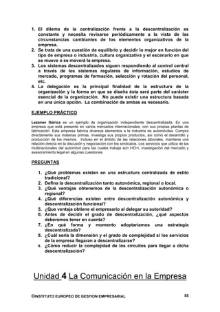 1. El dilema de la centralización frente a la descentralización es
   constante y necesita revisarse periódicamente a la vista de las
   circunstancias cambiantes de los elementos organizativos de la
   empresa.
2. Se trata de una cuestión de equilibrio y decidir lo mejor en función del
   tipo de empresa o industria, cultura organizativa y el escenario en que
   se mueve o se moverá la empresa.
3. Los sistemas descentralizados siguen respondiendo al control central
   a través de los sistemas regulares de información, estudios de
   mercado, programas de formación, selección y rotación del personal,
   etc.
4. La delegación es la principal finalidad de la estructura de la
   organización y la forma en que se diseña ésta será parte del carácter
   esencial de la organización. No puede existir una estructura basada
   en una única opción. La combinación de ambas es necesario.

EJEMPLO PRÁCTICO

Lezzmer Ibérica es un ejemplo de organización independiente descentralizada. En una
empresa que está presente en varios mercados internacionales, con sus propias plantas de
fabricación. Esta empresa fabrica diversos elementos a la industria de automóviles. Compra
directamente sus materias primas, investiga sus propios productos, así como el desarrollo y
producción de los mismos. Incluso en el ámbito de las relaciones laborales, mantiene una
relación directa en la discusión y negociación con los sindicatos. Los servicios que utiliza de las
multinacionales del automóvil para las cuales trabaja son I+D+i, investigación del mercado y
asesoramiento legal en algunas cuestiones

PREGUNTAS

    1. ¿Qué problemas existen en una estructura centralizada de estilo
       tradicional?
    2. Defina la descentralización tanto autonómica, regional o local.
    3. ¿Qué ventajas obtenemos de la descentralización autonómica o
       regional?
    4. ¿Qué diferencias existen entre descentralización autonómica y
       descentralización funcional?
    5. ¿Que ventaja obtiene el empresario al delegar su autoridad?
    6. Antes de decidir el grado de descentralización, ¿qué aspectos
       deberemos tener en cuenta?
    7. ¿En qué forma y momento adoptaríamos una estrategia
       descentralizada?
    8. ¿Cuál sería la dimensión y el grado de complejidad si los servicios
       de la empresa llegaran a descentralizarse?
    9. ¿Cómo reducir la complejidad de los circuitos para llegar a dicha
       descentralización?




 Unidad 4 La Comunicación en la Empresa

©INSTITUTO EUROPEO DE GESTION EMPRESARIAL                                                       85
 