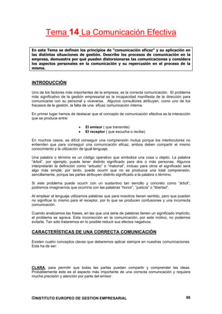 Tema 14 La Comunicación Efectiva

En este Tema se definen los principios de “comunicación eficaz” y su aplicación en
las distintas situaciones de gestión. Describe los procesos de comunicación en la
empresa, demuestra por qué pueden distorsionarse las comunicaciones y considera
los aspectos personales en la comunicación y su repercusión en el proceso de la
misma.


INTRODUCCIÓN

Uno de los factores más importantes de la empresa, es la correcta comunicación. El problema
más significativo de la gestión empresarial es la incapacidad manifiesta de la dirección para
comunicarse con su personal y viceversa. Algunos consultores atribuyen, como uno de los
fracasos de la gestión, la falta de una eficaz comunicación interna.

En primer lugar hemos de destacar que el concepto de comunicación efectiva es la interacción
que se produce entre:

                                El emisor ( que transmite)
                                El receptor ( que escucha o recibe)

En muchos casos, es difícil conseguir una comprensión mutua porque los interlocutores no
entienden que para conseguir una comunicación eficaz, ambos deben compartir el mismo
conocimiento y la utilización de igual lenguaje.

Una palabra o término es un código operativo que simboliza una cosa u objeto. La palabra
“árbol”, por ejemplo, puede tener distinto significado para dos o más personas. Algunos
interpretarán la definición como “arbusto” o “matorral”, incluso para otros el significado será
algo más simple; por tanto, puede ocurrir que no se produzca una total comprensión,
sencillamente, porque las partes atribuyen distinto significado a la palabra o término.

Si este problema puede ocurrir con un sustantivo tan sencillo y concreto como “árbol”,
podremos imaginarnos que ocurriría con las palabras “honor”, “justicia” o “libertad”.

Al emplear el lenguaje utilizamos palabras que para nosotros tienen sentido, pero que pueden
no significar lo mismo para el receptor, por lo que se producen confusiones y una incorrecta
comunicación.

Cuando analizamos las frases, en las que una serie de palabras tienen un significado implícito,
el problema se agrava. Esta incorrección en la comunicación, por este motivo, no podemos
evitarla. Tan sólo trataremos en lo posible reducir sus efectos negativos.

CARACTERÍSTICAS DE UNA CORRECTA COMUNICACIÓN

Existen cuatro conceptos claves que deberemos aplicar siempre en nuestras comunicaciones.
Esta ha de ser:




CLARA, para permitir que todas las partes puedan compartir y comprender las ideas.
Probablemente éste es el aspecto más importante de una correcta comunicación y requiere
mucha precisión y atención por parte del emisor.




©INSTITUTO EUROPEO DE GESTION EMPRESARIAL                                                   86
 