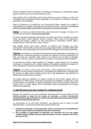 El idioma empleado debe ser entendido con facilidad por el receptor y no deberemos emplear
jergas o modismos que no le resulten familiares a éste.

Esta situación pone en dificultad al emisor para estructurar un buen mensaje y a veces, por
comodidad, utiliza sus propios términos coloquiales y si el receptor no le entiende lo que dice,
peor para él, es su problema.

Antes de iniciarnos en la práctica de una comunicación eficaz, tenemos que aceptar la
responsabilidad de redactar el mensaje de forma fácil de entender o interpretar. No olvidemos
que la comunicación debe buscar siempre la “percepción” por parte del receptor.

RÁPIDA, si no es así, el tiempo transcurrido puede desvirtuar el mensaje, e introduce otro
concepto que se denomina “comunicación deformada”.

Un famoso ejemplo es aquel del comandante de un ejercito que envió un mensaje a un mando
inferior que decía “enviad refuerzos, vamos a avanzar”. Poco a poco se fue alterando el
contenido del mensaje y debido a la mala comunicación y comprensión humana, llegó a
transformarse en “hacer esfuerzos, vamos a danzar”.

Este ejemplo, tantas veces citado, evidencia el problema para conseguir una eficaz
comunicación; todo canal de comunicación que suponga algún retraso causará inevitablemente
una distorsión del mensaje original, por lo que será difícil conseguir la comprensión pretendida.

CONCISA, para obtener un nivel óptimo de respuesta por parte del receptor. El comentario que
realiza éste es un elemento esencial en el proceso de conseguir una mutua comprensión, es
decir, que ésta sea compartida. Este proceso se le denomina con el término anglosajón
feedback o reacción y aunque su planteamiento es simple, en la práctica es difícil conseguirlo.

Si prevemos que puedan existir problemas de lenguaje, resulta esencial que el receptor
“parafrasee” el mensaje, es decir poniendo énfasis en las palabras recibidas y así asegurar el
mutuo entendimiento evitando que puedan producirse errores de interpretación.

CORDIAL, es la base de toda buena comunicación y debe establecerse siempre que sea
posible una correcta relación interpersonal. Los problemas de entendimiento o interpretación
del mensaje se deben resolver desde el inicio, con lo cual obtendremos más fácilmente el
feedback y/o comentario de su contenido.

Los buenos ejecutivos establecen su trabajo a través de una correcta relación entre los
miembros de un mismo equipo, donde las comunicaciones se establecen a través de un canal
de comunicación muy personal. Un ejecutivo agradable, jovial y de trato exquisito, obtendrá el
máximo éxito si en éste aspecto de la comunicación aplica correctamente los principios
anteriormente explicados.

LA IMPORTANCIA DE UNA CORRECTA COMUNICACIÓN

Después de lo explicado en los puntos anteriores, podremos definir la comunicación como “los
distintos procesos a través de los cuales se transmiten y reciben informaciones,
recomendaciones, ideas, opiniones, etc. creando una base sólida para la mutua comprensión y
acuerdos comunes entre las personas”.

La comunicación no es sólo enviar información, sino garantizar que la misma se recibe
adecuadamente. La comunicación debe estructurarse de forma que:

    Facilite las respuestas a unas propuestas, tareas o funciones con la posibilidad de
    que el receptor realice los comentarios que crea conveniente.
    Dé al receptor la oportunidad de reformular sus preguntas con el fin de aclarar
    cualquier duda y también para que pueda aportarnos a su vez, cualquier información
    que nos sea útil.



©INSTITUTO EUROPEO DE GESTION EMPRESARIAL                                                     87
 