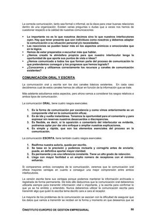 La correcta comunicación, tanto sea formal o informal, es la clave para crear buenas relaciones
dentro de una organización. Existen varias preguntas o dudas que a veces nos hemos de
cuestionar respecto a la calidad de nuestras comunicaciones:

    Lo importante no es lo que nosotros decimos sino lo que nuestros interlocutores
    oyen. Hay que tener presente que son individuos como nosotros y debemos adaptar
    la comunicación a su situación personal y/o necesidades.
    Las reacciones se pueden basar más en los aspectos anímicos o emocionales que
    en la lógica.
    Hemos de estar preparados a escuchar más que hablar.
    ¿Hemos creado la atmósfera propicia para que nuestro interlocutor tenga la
    oportunidad de que aporte sus puntos de vista e ideas?
    ¿Hemos comunicado a todos los que forman parte del proceso de comunicación lo
    que pretendemos conseguir y los progresos que hemos logrado?
    ¿Conocemos y utilizamos correctamente los recursos y canales de comunicación
    existentes?

COMUNICACIÓN ORAL Y ESCRITA

La comunicación oral y escrita son los dos canales básicos existentes. En cada caso
decidiremos cual de estos canales hemos de utilizar en función de la información que se trate.

Más adelante estudiamos estos aspectos, pero ahora vamos a considerar los rasgos relativos a
ambos tipos de comunicación.

La comunicación ORAL, tiene cuatro rasgos esenciales:

    1. Es la forma de comunicación por excelencia y como vimos anteriormente es un
       componente vital en la comunicación eficaz.
    2. Es de ida y vuelta instantánea. Tenemos la oportunidad para el comentario y para
       expresar sin reservas nuestros desacuerdos o discrepancias.
    3. Es flexible, es decir, si la oposición o comentario del interlocutor es evidente,
       podremos optar por dar otro enfoque o ampliar nuestras explicaciones.
    4. Es simple y rápida, que son los elementos esenciales del proceso en la
       comunicación.

La comunicación ESCRITA, tiene también cuatro rasgos esenciales:

    1. Reafirma nuestra autoría, queda por escrito.
    2. Se basa en la precisión y podemos revisarla y corregirla antes de enviarla;
       puede, en definitiva aportar mayor claridad.
    3. Es permanente y es una referencia constante. Tiene un alto grado de retención.
    4. Llega con mayor facilidad a un amplio número de receptores con el mínimo
       esfuerzo.

Si comparamos ambos conceptos de la comunicación, veremos que la comunicación oral
ofrece mayores ventajas en cuanto a conseguir una mejor comprensión entre ambos
interlocutores.

La versión escrita tiene sus ventajas porque podemos mantener la información archivada o
registrada de forma permanente. De todo ello deducimos que la comunicación oral deberemos
utilizarla siempre para transmitir información vital o importante, y la escrita para confirmar lo
que ya se ha emitido y entendido. Nunca deberemos utilizar la comunicación escrita para
transmitir algo que quién lo escriba tema decirlo cara a cara al receptor.

La mayoría de los problemas de la comunicación se asocian con la dificultad de asegurar que
los datos que vamos a transmitir se reciben en la forma y momento en que deseamos que se


©INSTITUTO EUROPEO DE GESTION EMPRESARIAL                                                     88
 