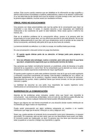 reciban. Esto ocurre cuando creemos que ser detallista en la información es algo superfluo y
damos instrucciones incompletas a nuestros colaboradores y estos no se atreven a pedírnoslo.
A su vez éste trata de dar sentido de lo que ha recibido o le pide consejo a otro; sea como sea
la persona sigue adelante, muchas veces con resultados erróneos.

OÍMOS, PERO NO ESCUCHAMOS

Una persona con ideas preconcebidas solo oye las partes de la conversación que mejor se
acomodan a sus ideas. A veces, ni siquiera escucha y sus respuestas son totalmente
irrelevantes a las cuestiones de quién le está hablando. Otras veces ignora o deforma los
hechos, etc.

Este es el auténtico problema de la comunicación eficaz, porque si la persona está tan
empecinada en lo que quiere decir, es muy difícil que escuche lo que está diciendo. No es que
deforme deliberadamente lo que dice, sino que simplemente varía el sentido de las cosas de
forma inconsciente, admitiendo sólo parte de lo que se dice fuera de contexto.

La memoria también es selectiva: si un dato no encaja, se modifica hasta que encaje.

En una conversación o discusión entran en juego dos factores:

    El oyente agudo distrae parte de su atención, el tiempo justo para preparar su
    respuesta.

    Una vez utilizada esta estrategia, vuelve a conectar, pero sólo para decir lo que tiene
    que decir, simplemente esperando que su interlocutor termine de hablar.

Hay personas que hablan normalmente haciendo un preámbulo, antes de lanzarse a la parte
esencial de su exposición y cierre final. Se ha comprobado que la atención es menor cuando
empezamos a hablar exponiendo el elemento de mayor significación.

El oyente puede superar en parte este problema tomando nota de lo que se le está sugiriendo
y volviendo a escuchar nuevamente con rapidez. Esta facultad o habilidad de “oír y desoír” se
desarrolla rápidamente con la práctica y agudiza nuestra eficacia en la forma de escuchar.
Recordaremos los puntos, notas o palabras claves que hemos tomado, en los que queremos
intervenir o apelar.

La habilidad de escuchar es una parte muy importante de nuestro repertorio como
interlocutores en conversaciones o reuniones de trabajo.

BARRERAS EN LA COMUNICACIÓN
Además de los problemas antes indicados, existen otros que hacen casi imposible la
comunicación. Las condiciones ambientales, como el ruido de una fábrica puede dificultar las
comunicaciones, incluso cualquier distracción banal pueden dificultarla también.

Seguro que alguna vez nos hemos encontrado en una situación donde nuestro interlocutor se
ha distraído por algún motivo sin importancia.

Puede existir preocupación por algún problema subyacente en nosotros o en nuestro
interlocutor que haga que el asunto “entre por un oído y salga por otro”.

Quien oye, puede asimilar el contenido de la conversación como poco interesante y ni siquiera
escucharlo. En ocasiones, esto es bien cierto, pero es una descortesía hacia quien nos habla.
El momento puede ser inadecuado, es decir, la persona que nos tiene que escuchar puede
estar ocupada en un asunto o trabajo muy importante o urgente.




©INSTITUTO EUROPEO DE GESTION EMPRESARIAL                                                   89
 