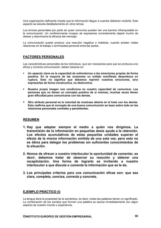 Una organización deficiente impide que la información llegue a cuantos debieran recibirla. Este
aspecto se estudia detalladamente en otros temas.

Los errores personales por parte de quien comunica pueden ser una barrera infranqueable en
la comunicación. Un conferenciante incapaz de expresarse correctamente dejará mucho de
desear y desvirtuaría la eficacia del mensaje.

La comunicación puede producir una reacción negativa o indebida, cuando existen malas
relaciones en el trabajo o animosidad personal entre las partes.



FACTORES PERSONALES

Las características personales de los individuos, que son necesarias para que se produzca una
eficaz y correcta comunicación, deben basarse en:

    Un aspecto clave es la capacidad de enfrentarnos a las emociones propias de forma
    positiva. En la mayoría de las ocasiones un enfado manifiesto desemboca en
    ruptura. Esto no significa que debamos reprimir nuestras emociones, sino
    expresarlas de forma constructiva, no destructiva.

    Nuestra propia imagen nos condiciona en nuestra capacidad de comunicar. Las
    personas que no tienen un concepto positivo de sí mismas, muchas veces tienen
    gran dificultad para comunicarse con los demás.

    Otro atributo personal es la voluntad de mostrase abierto en el trato con los demás.
    Esto reafirma que el concepto de una buena comunicación se basa sobre todo en las
    relaciones personales cordiales y persistentes.



RESUMEN

1. Hay que adaptar siempre el medio a quién nos dirigimos. La
   transmisión de la información en pequeñas dosis ayuda a la retención.
   Los efectos acumulativos de estas pequeñas unidades superan el
   efecto de la misma información emitida de una sola vez; pero esto no
   es óbice para delegar los problemas sin suficientes conocimientos de
   la situación.

2. Hemos de ofrecer a nuestro interlocutor la oportunidad de comentar, es
   decir, debemos tratar de observar su reacción y obtener una
   recapitulación. Una forma de lograrlo es invitando a nuestro
   interlocutor a que discuta o comente la información que se le da.

3. Los principales criterios para una comunicación eficaz son: que sea
   clara, completa, concisa, correcta y concreta.



EJEMPLO PRÁCTICO (I)

La lengua tiene la propiedad de la semántica, es decir, todas las palabras tienen un significado.
La combinación de los sonidos que forman una palabra se asocia inmediatamente con algún
aspecto de nuestro mundo o experiencia.



©INSTITUTO EUROPEO DE GESTION EMPRESARIAL                                                     90
 
