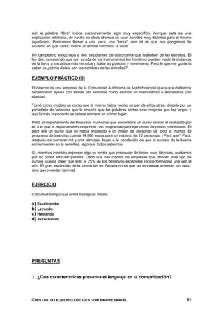 Así la palabra “libro” indica exclusivamente algo muy específico. Aunque esta es una
explicación arbitraria, de hecho en otros idiomas se usan sonidos muy distintos para el mismo
significado. Podríamos llamar a una vaca, una “tarka”, con tal de que nos pongamos de
acuerdo en que “tarka” indica un animal concreto: la vaca.

Un campesino escuchaba a dos estudiantes de astronomía que hablaban de las estrellas. El
les dijo: comprendo que con ayuda de los instrumentos los hombres puedan medir la distancia
de la tierra a los astros más remotos y hallar su posición y movimiento. Pero lo que me gustaría
saber es ¿cómo disteis con los nombres de las estrellas?

EJEMPLO PRÁCTICO (II)

El director de una empresa de la Comunidad Autónoma de Madrid decidió que sus subalternos
necesitaban ayuda con tareas tan sencillas como escribir un memorando o expresarse con
claridad.

Tomó como modelo un curso que él mismo había hecho un par de años atrás, dirigido por un
periodista de tabloides que le enseñó que las palabras cortas eran mejores que las largas y
que lo más importante se coloca siempre en primer lugar.

Pidió al departamento de Recursos Humanos que encontrara un curso similar al realizado por
el, a lo que el departamento respondió con programas para ejecutivos de precio prohibitivos. El
peor era un curso que se había impartido a un millón de personas de todo el mundo. El
programa de tres días cuesta 14.680 euros para un máximo de 12 personas. ¿Para qué? Para,
después de nombrar mil y una técnicas, llegar a la conclusión de que el secreto de la buena
comunicación es la sencillez, algo que todos sabemos.

Si, mientras intentáis expresar algo os tenéis que preocupar de todas esas técnicas, acabareis
por no poder articular palabra. Dado que hay cientos de empresas que ofrecen este tipo de
cursos, cuesta creer que solo el 25% de los directivos españoles recibe formación una vez al
año. El gran escándalo de la formación en España no es que las empresas inviertan tan poco,
sino que inviertan tan mal.


EJERCICIO

Calcule el tiempo que usted trabaja de media:

a) Escribiendo
b) Leyendo
c) Hablando
d) escuchando




PREGUNTAS


1. ¿Que características presenta el lenguaje en la comunicación?




©INSTITUTO EUROPEO DE GESTION EMPRESARIAL                                                    91
 