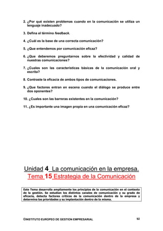 2. ¿Por qué existen problemas cuando en la comunicación se utiliza un
   lenguaje inadecuado?

3. Defina el término feedback.

4. ¿Cuál es la base de una correcta comunicación?

5. ¿Que entendemos por comunicación eficaz?

6. ¿Que deberemos preguntarnos sobre la efectividad y calidad de
   nuestras comunicaciones?

7. ¿Cuales son las características básicas de la comunicación oral y
   escrita?

8. Contraste la eficacia de ambos tipos de comunicaciones.

9. ¿Que factores entran en escena cuando el diálogo se produce entre
   dos oponentes?

10. ¿Cuales son las barreras existentes en la comunicación?

11. ¿Es importante una imagen propia en una comunicación eficaz?




Unidad 4 La comunicación en la empresa.
 Tema 15 Estrategia de la Comunicación

Este Tema desarrolla ampliamente los principios de la comunicación en el contexto
de la gestión. Se estudian los distintos canales de comunicación y su grado de
eficacia, detecta factores críticos de la comunicación dentro de la empresa y
determina las prioridades y su implantación dentro de la misma.




©INSTITUTO EUROPEO DE GESTION EMPRESARIAL                                     92
 