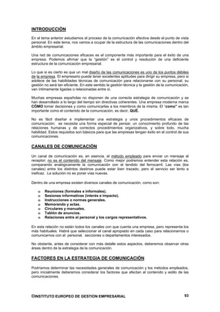 INTRODUCCIÓN
En el tema anterior estudiamos el proceso de la comunicación efectiva desde el punto de vista
personal. En este tema, nos vamos a ocupar de la estructura de las comunicaciones dentro del
ámbito empresarial.

Una red de comunicaciones eficaces es el componente más importante para el éxito de una
empresa. Podemos afirmar que la “gestión” es el control y resolución de una deficiente
estructura de la comunicación empresarial.

Lo que si es cierto es que un mal diseño de las comunicaciones es uno de los puntos débiles
de la empresa. El empresario puede tener excelentes aptitudes para dirigir su empresa, pero si
adolece de las habilidades técnicas de comunicación para relacionarse con su personal, su
gestión no será tan eficiente. En este sentido la gestión técnica y la gestión de la comunicación,
van íntimamente ligadas o relacionadas entre sí.

Muchas empresas españolas no disponen de una correcta estrategia de comunicación y se
han desarrollado a lo largo del tiempo sin directivas coherentes. Una empresa moderna marca
CÓMO tomar decisiones y como comunicarlas a los miembros de la misma. El “como” es tan
importante como el contenido de la comunicación, es decir, QUÉ.

No es fácil diseñar e implementar una estrategia y unos procedimientos eficaces de
comunicación; se necesita una forma especial de pensar, un conocimiento profundo de las
relaciones humanas y de correctos procedimientos organizativos, y sobre todo, mucha
habilidad. Estos requisitos son básicos para que las empresas tengan éxito en el control de sus
comunicaciones.

CANALES DE COMUNICACIÓN

Un canal de comunicación es, en esencia, el método empleado para enviar un mensaje al
receptor; no es el contenido del mensaje. Como mejor podremos entender esta relación es,
comparando analógicamente la comunicación con el tendido del ferrocarril. Las vías (los
canales) entre los distintos destinos puede estar bien trazado, pero el servicio ser lento e
ineficaz. La solución no es poner vías nuevas.

Dentro de una empresa existen diversos canales de comunicación, como son:

    o   Reuniones (formales e informales).
    o   Sesiones informativas (interés e impacto).
    o   Instrucciones o normas generales.
    o   Memorando y actas.
    o   Circulares y manuales.
    o   Tablón de anuncios.
    o   Relaciones entre el personal y los cargos representativos.

En esta relación no están todos los canales con que cuenta una empresa, pero representa los
más habituales. Habrá que seleccionar el canal apropiado en cada caso para relacionarnos o
comunicarnos con el personal, secciones o departamentos interesados.

No obstante, antes de considerar con más detalle estos aspectos, deberemos observar otras
áreas dentro de la estrategia de la comunicación.

FACTORES EN LA ESTRATEGIA DE COMUNICACIÓN

Podríamos determinar las necesidades generales de comunicación y los métodos empleados,
pero inicialmente deberemos considerar los factores que afectan al contenido y estilo de las
comunicaciones.




©INSTITUTO EUROPEO DE GESTION EMPRESARIAL                                                      93
 