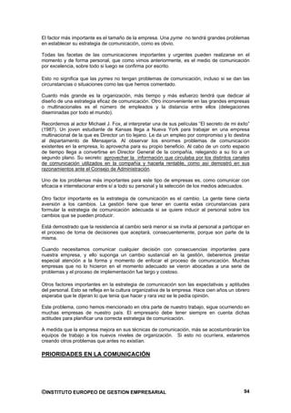 El factor más importante es el tamaño de la empresa. Una pyme no tendrá grandes problemas
en establecer su estrategia de comunicación, como es obvio.

Todas las facetas de las comunicaciones importantes y urgentes pueden realizarse en el
momento y de forma personal, que como vimos anteriormente, es el medio de comunicación
por excelencia, sobre todo si luego se confirma por escrito.

Esto no significa que las pymes no tengan problemas de comunicación, incluso si se dan las
circunstancias o situaciones como las que hemos comentado.

Cuanto más grande es la organización, más tiempo y más esfuerzo tendrá que dedicar al
diseño de una estrategia eficaz de comunicación. Otro inconveniente en las grandes empresas
o multinacionales es el número de empleados y la distancia entre ellos (delegaciones
diseminadas por todo el mundo).

Recordemos al actor Michael J. Fox, al interpretar una de sus películas “El secreto de mi éxito”
(1987). Un joven estudiante de Kansas llega a Nueva York para trabajar en una empresa
multinacional de la que es Director un tío lejano. Le da un empleo por compromiso y lo destina
al departamento de Mensajería. Al observar los enormes problemas de comunicación
existentes en la empresa, lo aprovecha para su propio beneficio. Al cabo de un corto espacio
de tiempo llega a convertirse en Director General de la compañía, relegando a su tío a un
segundo plano. Su secreto: aprovechar la información que circulaba por los distintos canales
de comunicación utilizados en la compañía y hacerla rentable, como así demostró en sus
razonamientos ante el Consejo de Administración.

Uno de los problemas más importantes para este tipo de empresas es, como comunicar con
eficacia e interrelacionar entre sí a todo su personal y la selección de los medios adecuados.

Otro factor importante es la estrategia de comunicación es el cambio. La gente tiene cierta
aversión a los cambios. La gestión tiene que tener en cuenta estas circunstancias para
formular la estrategia de comunicación adecuada si se quiere inducir al personal sobre los
cambios que se pueden producir.

Está demostrado que la resistencia al cambio será menor si se invita al personal a participar en
el proceso de toma de decisiones que aceptará, consecuentemente, porque son parte de la
misma.

Cuando necesitamos comunicar cualquier decisión con consecuencias importantes para
nuestra empresa, y ello suponga un cambio sustancial en la gestión, deberemos prestar
especial atención a la forma y momento de enfocar el proceso de comunicación. Muchas
empresas que no lo hicieron en el momento adecuado se vieron abocadas a una serie de
problemas y el proceso de implementación fue largo y costoso.

Otros factores importantes en la estrategia de comunicación son las expectativas y aptitudes
del personal. Esto se refleja en la cultura organizativa de la empresa. Hace cien años un obrero
esperaba que le dijeran lo que tenia que hacer y rara vez se le pedía opinión.

Este problema, como hemos mencionado en otra parte de nuestro trabajo, sigue ocurriendo en
muchas empresas de nuestro país. El empresario debe tener siempre en cuenta dichas
actitudes para planificar una correcta estrategia de comunicación.

A medida que la empresa mejora en sus técnicas de comunicación, más se acostumbrarán los
equipos de trabajo a los nuevos niveles de organización. Si esto no ocurriera, estaremos
creando otros problemas que antes no existían.

PRIORIDADES EN LA COMUNICACIÓN




©INSTITUTO EUROPEO DE GESTION EMPRESARIAL                                                    94
 