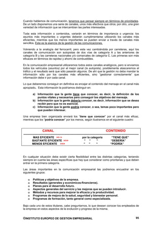 Cuando hablemos de comunicación, tenemos que pensar siempre en términos de prioridades.
De un lado disponemos una serie de canales, unos más efectivos que otros; por otro, una gran
variedad de información que se intercambian las partes interesadas.

Toda esta información o contenidos, variarán en términos de importancia o urgencia: los
asuntos más importantes o urgentes deberán cumplimentarse utilizando los canales más
eficientes, mientras que los menos importantes se pueden enviar a través de canales más
sencillos. Esta es la esencia de la gestión de las comunicaciones.

Volviendo a la analogía del ferrocarril, pero esta vez cambiándola por carreteras, aquí los
canales de comunicación son autopistas de dos vías de categoría A y las anteriores de
categoría B y las carreteras nacionales y/o comarcales de categoría C. Las primeras son más
eficaces en términos de rapidez y ahorro de combustibles.

En la comunicación empresarial utilizaremos todos estos canales analógicos, pero si enviamos
todos los vehículos (asuntos) por el mejor canal (la autopista), posiblemente atascaremos el
tráfico y el resultado será que sólo pasarán algunos. De ahí que la gestión no deba mandar la
información sólo por los canales más eficientes, sino “gestionar correctamente” que
información debe ir por cada canal.

Lo que deberemos conseguir en definitiva es encajar el contenido del mensaje en el canal más
apropiado. Esta información la podríamos distinguir en:

          a) Información que la gente tiene que conocer, es decir, la definición de los
             puntos vitales y necesarios para conseguir los objetivos del mensaje.
          b) Información que la gente debería conocer, es decir, información que se desea
             recibir pero que no es esencial.
          c) Información que la gente podría conocer, o sea, temas poco importantes pero
             que pueden interesar.

Una empresa bien organizada enviará los “tiene que conocer” por el canal más eficaz,
mientras que los “podría conocer” por los menos, según ilustramos en el siguiente cuadro:



                    CANAL                                                                 CONTENIDO
------------------------------------------------------------------------------------------------------------------------------
           MAS EFICIENTE >> >                                   por la categoría                 “TIENE QUE”
          BASTANTE EFICIENTE >>>                                  “ “           “               “DEBERÍA”
          MENOS EFICIENTE >>>                                     “ “           “              “PODRÍA”



En cualquier situación debe existir cierta flexibilidad entre las distintas categorías, teniendo
siempre en cuenta las áreas específicas que hay que considerar como prioritarias y que deben
entrar en la primera categoría.

Las áreas importantes en la comunicación empresarial las podremos encuadrar en los
siguientes grupos:

     o    Políticas y objetivos de la empresa.
     o    Resultados (generales y económicos-financieros).
     o    Planes para el desarrollo futuro.
     o    Aspectos generales del servicio y las mejoras que se pueden introducir.
     o    Métodos y recursos para mejorar la eficacia y la productividad.
     o    Programas de mejora de la salud, seguridad y bienestar personal.
     o    Programas de formación, tanto general como especializada.

Bajo cada uno de estos titulares, cabe preguntarnos, lo que desean conocer los empleados de
la empresa en estos aspectos de la evolución y progreso de la misma.


©INSTITUTO EUROPEO DE GESTION EMPRESARIAL                                                                                 95
 