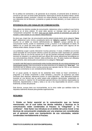 En la política de inversiones y de ganancias de la empresa, el personal tiene el derecho a
conocer el “por qué” se toman estas decisiones. Sobre todo en temas de política interior, donde
los empleados pueden comentar y discutir con entera libertad, lo que propicia una mejora en
sus relaciones con la Dirección, y presenta un grado de moral elevado y un buen clima en la
empresa.

EFICIENCIA EN LOS CANALES DE COMUNICACIÓN.

Para valorar los distintos canales de comunicación, deberemos volver a analizar lo que hemos
indicado en el tema anterior. El canal debe aportar un mensaje claro que permita la
“comprensión compartida”. Es decir, tiene que ser rápido, permitir el comentario por parte del
receptor y estar basado en una relación interprofesional.

Es obvio que, ningún tipo de comunicación escrita estará incluida dentro de la categoría “tiene
que”; deberemos como mínimo considerarla dentro de “debería o podría”. Por ejemplo: un
anuncio en un tablón se incluiría definitivamente en “debería”, porque además de ser
comunicación escrita, puede no mantenerse al día y muchos ni se molestarán en leerlo. El
teléfono es un canal que entra dentro de “debería”, porque permite cubrir algunos de los
criterios antes citados, aunque no todos.

Los problemas surgen cuando intervienen muchas personas. A veces, el teléfono es el único
canal razonable de comunicación efectiva cuando las personas están separadas por grandes
distancias. Esta es una de las razones por lo que las grandes empresas emplean cuantiosos
recursos en preparar a su personal para que utilicen las nuevas aplicaciones tecnológicas en
sus comunicaciones (Internet, Intranet, video-conferencia, etc.). Si estos medios son utilizados
correctamente, este canal puede encuadrarse en la categoría “tiene que”.

La opción más fácil para la comunicación entre muchas personas de una misma empresa es la
comunicación escrita. Esta comunicación se sitúa entonces en la categoría de “tiene que”. Las
reuniones que se celebran entre muchas personas (por ejemplo más de 100) no son efectivas
porque los comentarios no son verdaderamente eficaces.

En un grupo grande, la mayoría de los asistentes tiene miedo en hacer comentarios o
preguntas y se limitan únicamente a estar sentados y escuchar. Si queremos que estas
reuniones sean efectivas, deberemos buscar un canal alternativo. Esta alternativa podemos
buscarla en una técnica que en parte supera este problema denominada “preparación en
grupos” (mínimo 4, máximo 12). El coordinador general informa a los distintos responsables de
divisiones, departamentos o áreas y estos a su vez a los responsables de sección y estos
finalmente, al resto del personal.

Esta técnica, aunque tiene sus inconvenientes, es la única viable que satisface todos los
requisitos realmente eficaces para grandes organizaciones.



RESUMEN


1. Existe un factor esencial en la comunicación que no hemos
mencionado, sin el cual todos los demás métodos y técnicas en la
comunicación están condenados al fracaso: la “integridad” y “la
confianza”. Este factor nos introduce en el ámbito del juicio moral: si las
técnicas de comunicación empleadas por una empresa son consideradas
por el personal como una manipulación de sus voluntades, estarán
condenadas inevitablemente al fracaso.



©INSTITUTO EUROPEO DE GESTION EMPRESARIAL                                                    96
 
