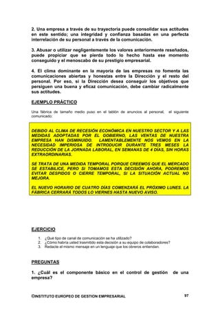 2. Una empresa a través de su trayectoria puede consolidar sus actitudes
en este sentido; una integridad y confianza basadas en una perfecta
interrelación de su personal a través de la comunicación.

3. Abusar o utilizar negligentemente los valores anteriormente reseñados,
puede propiciar que se pierda todo lo hecho hasta ese momento
conseguido y el menoscabo de su prestigio empresarial.

4. El clima dominante en la mayoría de las empresas no fomenta las
comunicaciones abiertas y honestas entre la Dirección y el resto del
personal. Por eso, si la Dirección desea conseguir los objetivos que
persiguen una buena y eficaz comunicación, debe cambiar radicalmente
sus actitudes.

EJEMPLO PRÁCTICO

Una fábrica de tamaño medio puso en el tablón de anuncios al personal,        el siguiente
comunicado:


DEBIDO AL CLIMA DE RECESIÓN ECONÓMICA EN NUESTRO SECTOR Y A LAS
MEDIDAS ADOPTADAS POR EL GOBIERNO, LAS VENTAS DE NUESTRA
EMPRESA HAN DISMINUIDO.     LAMENTABLEMENTE NOS VEMOS EN LA
NECESIDAD IMPERIOSA DE INTRODUCIR DURANTE TRES MESES LA
REDUCCIÓN DE LA JORNADA LABORAL, EN SEMANAS DE 4 DÍAS, SIN HORAS
EXTRAORDINARIAS.

SE TRATA DE UNA MEDIDA TEMPORAL PORQUE CREEMOS QUE EL MERCADO
SE ESTABILICE, PERO SI TOMAMOS ESTA DECISIÓN AHORA, PODREMOS
EVITAR DESPIDOS O CIERRE TEMPORAL, SI LA SITUACIÓN ACTUAL NO
MEJORA.

EL NUEVO HORARIO DE CUATRO DÍAS COMENZARÁ EL PRÓXIMO LUNES. LA
FÁBRICA CERRARÁ TODOS LO VIERNES HASTA NUEVO AVISO.




EJERCICIO
   1. ¿Qué tipo de canal de comunicación se ha utilizado?
   2. ¿Cómo habría usted trasmitido esta decisión a su equipo de colaboradores?
   3. Redacte el mismo mensaje en un lenguaje que los obreros entiendan.



PREGUNTAS

1. ¿Cuál es el componente básico en el control de gestión                         de una
empresa?



©INSTITUTO EUROPEO DE GESTION EMPRESARIAL                                              97
 