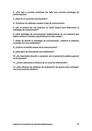 2. ¿Por qué a muchas empresas les falta una correcta estrategia de
comunicación?

3. ¿Qué es un canal de comunicación?

4. Enumerar los distintos canales o tipo de comunicación.

5. ¿Es el tamaño de una empresa un factor básico para determinar la
estrategia de comunicación?

6. ¿Qué estrategia de comunicación implantaremos en una empresa que
desee introducir cambios significativos en este campo?

7. Antes de decidir la estrategia de comunicación, ¿debería la empresa
consultar con sus empleados?

8. ¿Cuál es el sentido exacto de la comunicación?

9. ¿Qué tipos de información son preferentes?

10. ¿Es importante discutir o comentar con el personal la política general
de la empresa?

11. ¿Cómo valoramos la eficacia de un canal de información?

12. ¿Son eficaces los sistemas de preparación de grupos para conseguir
una comunicación efectiva?




©INSTITUTO EUROPEO DE GESTION EMPRESARIAL                               98
 