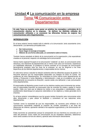 Unidad 4 La comunicación en la empresa
       Tema 16 Comunicación entre
              Departamentos
En este Tema se muestra como poner en práctica los conceptos y principios de la
comunicación efectiva en la empresa.   Se definen los distintos métodos de
comunicación utilizados y se enumeran las diferentes formas de mejorar las
comunicaciones entre Departamentos.

INTRODUCCIÓN

En el tema anterior hemos tratado todo lo referido a la comunicación, tanto ascendente como
descendente. Los elementos principales eran:

    o   Dar instrucciones.
    o   Hacer llegar el mensaje al receptor.
    o   Obtener de una forma adecuada, un comentario sobre el mismo.

También hemos estudiado el efecto de la comunicación en la organización y las expectativas
creadas en el personal, respecto a la estrategia de la comunicación.

Hemos hecho especial hincapié en la comunicación “colateral”, es decir, la comunicación entre
directivos y los directores de departamento de un mismo nivel, pero con funciones, experiencia
y/o habilidades diferentes. El problema lo hemos centrado en el concepto de comunicación
generalmente aceptado para los fines de la empresa, en vez de dirigirnos a los fines
específicos de los distintos departamentos o responsables de los mismos.

En este tema vamos a estudiar la relación existente entre los diferentes equipos de gestión. Es
frecuente observar que los responsables desarrollan sus trabajos sin tener en cuenta los
problemas de otros departamentos. Es sintomática la lucha interna entre departamentos de
Ventas y Producción o entre Marketing y Administración y éste es el problema con el que
frecuentemente se encuentra la Dirección, cuando existe una deficiente o nula comunicación
entre departamentos.

El responsable de Marketing quiere invertir en los distintos medios para incrementar las ventas,
pero el responsable financiero se preocupará más de controlar los costes y gastar lo menos
posible. Cada uno hará que la balanza se incline a sus propuestas o necesidades y esto,
posiblemente desemboque en perjuicios ostensibles en los objetivos y metas generales de la
empresa.

En el tema anterior comentábamos que los grupos reciben formación para comunicarse entre
ellos eficazmente y para utilizar el feedback o comentario en sus relaciones entre
departamentos.

También vimos la necesidad de que los responsables, se reunieran para enfatizar en la
comunicación ascendente mediante la creación de comités consultivos y así limar las
diferencias de criterios, aportando claridad a los aspectos organizativos y de comunicación en
la empresa.

Estas reuniones se caracterizan porque la composición de sus miembros es conocida por el
resto del personal. Como medio de comunicación de los resultados obtenidos, deberemos
tener cierta cautela a la hora de valorar y apreciar esta información descendente.




©INSTITUTO EUROPEO DE GESTION EMPRESARIAL                                                    99
 