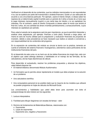 Educación a Distancia. UCA
10
Verificará en el desarrollo de los contenidos, que los métodos mencionados no son equivalentes
ni su uso es optativo por parte del inversionista o analista financiero. Existe un uso adecuado de
acuerdo a una circunstancia particular. Por ejemplo, usará el Interés Simple, si desea saber los
ingresos de un determinado capital invertido para un periodo de 3 años a través de un bono que
le paga intereses mensualmente (cupón) a una cierta tasa de interés y no se capitalizan los
intereses. Por el contrario, usará el Interés Compuesto si desea saber el monto que tendrá al
final de 2 años, de una cantidad de dinero invertida periódicamente y consecutivamente, cuyos
intereses se capitalizan por periodo.
Para usted el estudio de la asignatura será de gran importancia, ya que le permitirá interpretar y
analizar otras asignaturas, por ejemplo: finanzas a corto plazo, finanzas a largo plazo, así
mismo le será de mucha utilidad para la preparación y evaluación financiera de proyectos de
inversión, debido a esta precedencia se hace necesario que realice un estudio a conciencia y
con responsabilidad de los contenidos del programa.
En la exposición de contenidos del módulo se vincula la teoría con la práctica, teniendo en
cuenta el ambiente del sistema financiero nicaragüense y abordamos casos particulares de las
instituciones financieras del país.
En el desarrollo de este curso no se hará uso de las tablas financieras de ningún tipo, esto con
el objetivo que usted obtenga destreza y habilidades en el manejo de las fórmulas, de las
calculadoras y de las hojas electrónicas de cálculo.
Para desarrollar el autoestudio, resolver los problemas propuestos y alcanzar los objetivos,
usted deberá disponer de:
El material didáctico denominado Módulo Autoformativo
Un formulario que le permita ubicar rápidamente el modelo que debe emplear en la solución
de un problema
Una calculadora científica.
Una computadora personal (si es posible) dado que la mayoría de los modelos que utilizará
se pueden programar en hojas de cálculos de Microsoft Excel.
Los conocimientos y habilidades que usted debe tener para acometer con éxito el
autoaprendizaje de este módulo son los siguientes:
1. Lectura interpretativa
2. Facilidad para dibujar diagramas con escalas de tiempo - valor
3. Dominio de fundamentos de Matemáticas Básicas, relacionados con:
a. Exponentes
b. Leyes de exponentes
c. Exponente cero, negativo y fraccionario
 