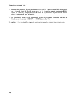 Educación a Distancia. UCA
100
11. Una empresa tiene dos deudas pendientes con un banco : 1) Monto de $10,000 vence dentro
de 4 meses 2) Monto de $8,500 vence dentro de 10 meses. Se pagarán a través de $5,000
dentro de 3 meses y dos pagos iguales X dentro de 9 y 15 meses respectivamente. Con el
20% CT, encuentro el valor del pago X.
12. Un inversionista tiene $50,000 para invertir a plazo de 16 meses, determino que tasa de
interés le conviene más; si 3.3% ET o 5.82689% semestral CC.
En la página 104 encontraré las respuesta a esta autoevaluación, me corrijo y retroalimento.
 