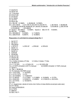 Módulo autoformativo: “Introducción a la Gestión Financiera”
103
17. $3,879.75
18. $4,021.39
19. 11 de enero
20. $15,213.46
21. $7,223.20
22. $1,108.83
23. 20.777%
24. $2,971.66
25. a. $9,100 13.1868% b. $9,564.80 12.7692%
26. a. $12,138.05 b. $11,787.73, $14,787.73, $16,787.73 c. $9,738.52 d. $9,960.86
e. $3,863.60, $6,363.60, $8,863.60, $11,363.60, $13,863.60 f. $18,596.92 g. $30,787.88
h. $14,646.64 i. $10,486.00
27. Opción 1: $91,698.61 13.4086% Opción 2: $92,131.70 14.6446%
28. $22,750 13.1868%
29. a. $23,858.33 14.3556% b. 11.6923%
30. a. $26,575.00 15.4657% b. 16.5962%
Respuestas a la actividad de autoaprendizaje No. 3
1. $4,727.77
2. $2,193.31
3. $35,436.87
4. a. $774.77 b. $761.87 c. $763.82 d. $754.55
5. $4,901.12
6. $16,249.14
7. $4,927.41
8. 6,635.96
9. $3,442.68
10. $41,217.35
11. $76,451.56
12. 28.5% CM?
13. a. 2 años, 6 meses y 27 días b. 8 años, 4 meses, 17 días.
14. 38.349% CT.
15. a. i = 41.42% b. j = 37.84% CS c. j = 35.163% CM
16. a. 6.7497% trimestral, 2.2011% mensual b) 6.4838% trimestral 2.1162% mensual.
17. Opción c.
18. Plan c. $8,862.94
19. 3% mensual y 42,5760% anual.
20. a. 18.27135% b. 19.5235%
21. a. 21.511137% b. 21%
22. a. 20.167596% b. 17.606754%
23. a. 21.8875% b. 21.3158% c. 21.3096% d. 10.6548% e. 10.75%
24. a. 39.6419% b. 20.8031% c. 9.4496% d. 0.103610% e. 39.0144%
25. a. 33.1473% b. 104.5647%
26. 4.3%
27. sí. (sugerencias: calcule el monto a los 2 años o la tasa efectiva anual para cada caso)
28. $17,128.24.
29. Inciso (a) $39,925.81.
30. 6.7153%
31. $649.43
32. $221,142.71
 
