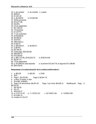 Educación a Distancia. UCA
104
33. a. de contado b. de contado c. a plazo
34. $499.91
35. $1,491.29
36. a. $4,308.02 b. $ 4,843.89
37. 28.60 quincenas
38. $12,971.88
39. 58.48%
40. 24 de septiembre
41. $21,493.50
42. 19 semanas
43. 61.4377%
44. 11 de noviembre
45. $100,828.92
46. $9,388.02
47. 40.674%
48. Alternativa a.
49. $ 320.37
50. a. $29,505.21 b. $4,505.21
51. 0.3675%
52. $5,708.20
53. Cada pago $22,022.88.
54. $46,000.74
55. $15,340.62
56. a. $60,112.36 y $120,224.72 b. $192,614.84
57. $8,041.51
58. 15 de septiembre
59. a. $14,885.54 cada depósito b. el primero $12,427.76, el segundo $17,398.86
60. $28,758.45
Respuestas a la autoevaluación de la unidad autoformativa I
1. a. $63.29 b. $25.50 c. $108
2. 20%
3. Pago 1: $2,970.86 Pago 2: $5,941.72
4. 2 años, 6 meses, 4 días
5. $14,992, 8.9648%
6. Pago 3 al vencimiento: $6,491.03 Pago 1 con mora: $8,438.15 Modificación Pago 2:
$8,763.30
7. $8,182.02
8. 8% CT
9. $20,076.77
10. a. 5.7371% ET b. 11.1572% CC c. 22.7345% CB d. 1.8769% EM
11. $13,282.10
12. Invertir al 3.3% ET
 