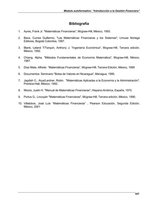 Módulo autoformativo: “Introducción a la Gestión Financiera”
107
Bibliografía
1. Ayres, Frank Jr. "Matemáticas Financieras", Mcgraw-Hill, México, 1993.
2. Baca, Currea Guillermo, "Las Matemáticas Financieras y los Sistemas", Limusa Noriega
Editores, Bogotá Colombia, 1997.
3. Blank, Leland T/Tarquin, Anthony J. "Ingeniería Económica", Mcgraw-Hill, Tercera edición,
México, 1992.
4. Chiang, Alpha. "Métodos Fundamentales de Economía Matemática", Mcgraw-Hill, México,
1987.
5. Díaz Mata, Alfredo “Matemáticas Financieras”, Mcgraw-Hill, Tercera Edición, México, 1999
6. Documentos: Seminario "Bolsa de Valores en Nicaragua", Managua, 1995.
7. Jagdish C., Arya/Lardner, Robin. "Matemáticas Aplicadas a la Economía y la Administración",
Prentice-Hall, México, 1992.
8. Moore, Justin H. "Manual de Matemáticas Financieras", Hispano-América, España, 1970.
9. Portus G., Lincoyán "Matemáticas Financieras", Mcgraw-Hill, Tercera edición, México, 1990.
10. Villalobos, José Luis “Matemáticas Financieras” , Pearson Educación, Segunda Edición,
México, 2001
 