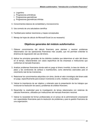 Módulo autoformativo: “Introducción a la Gestión Financiera”
11
d. Logaritmo
e. Progresiones aritméticas
f. Progresiones geométricas
g. Progresiones geométricas infinitas
4. Conocimientos básicos de contabilidad y microeconomía
5. Uso correcto de una calculadora científica
6. Facilidad para realizar resúmenes y mapas conceptuales
7. Manejo de hojas de cálculo de Microsoft Excel (no es necesario)
Objetivos generales del módulo autoformativo
1. Obtener conocimientos del cálculo financiero para plantear y resolver problemas
relacionados con las operaciones financieras más usuales, que me permitan entender la
dinámica de negociación del uso del dinero.
2. Aplicar los principios generales de los distintos modelos que determinan el valor del dinero
en el tiempo, relacionándolo con casos específicos de las empresas e instituciones que
conforman el mercado financiero.
3. Analizar problemas financieros donde esté en juego el dinero invertido, la tasa de interés, el
plazo y las condiciones de certeza o incertidumbre, como elementos esenciales para el
crecimiento real de las inversiones.
4. Relacionar los conocimientos adquiridos con otros, donde el valor cronológico del dinero esté
en juego, específicamente para evaluar inversiones a corto, mediano y largo plazo.
5. Valorar la importancia de ser objetivo y ordenado para la presentación de los trabajos que
involucran la resolución de casos y problemas de análisis financiero.
6. Desarrollar la creatividad para la investigación de temas relacionados con sistemas de
cálculos financieros, utilizados por instituciones del mercado financiero nacional.
7. Valorar la necesidad de formar profesionales en el campo de la administración empresarial
con capacidades financieras para la resolución de problemas y para la gestión financiera de
una organización.
 