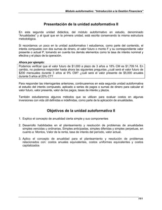 Módulo autoformativo: “Introducción a la Gestión Financiera”
111
Presentación de la unidad autoformativa II
En esta segunda unidad didáctica, del módulo autoformativo en estudio, denominado
“Anualidades” y al igual que en la primera unidad, está escrita conservando la misma estructura
metodológica.
Si recordamos un poco en la unidad autoformativa I estudiamos, como parte del contenido, el
interés compuesto con dos sumas de dinero, el valor futuro o monto F y su correspondiente valor
presente o actual P, tomando en cuenta los demás elementos como la tasa de interés nominal y
efectiva y el plazo de la operación.
Ahora por ejemplo:
Podemos verificar que el valor futuro de $1,000 a plazo de 3 años a 18% CM es $1,709.14. En
cambio, no podemos responder hasta ahora las siguientes preguntas ¿cuál será el valor futuro de
$200 mensuales durante 3 años al 9% CM? ¿cuál será el valor presente de $5,000 anuales
durante 5 años al 20% CT?
Para responder las interrogantes anteriores, continuaremos en esta segunda unidad autoformativa
el estudio del interés compuesto, aplicado a series de pagos o sumas de dinero para calcular el
valor futuro, valor presente, valor de los pagos, tasas de interés y plazos.
También estudiaremos algunos métodos que se utilizan para evaluar costos en algunas
inversiones con vida útil definidas e indefinidas, como parte de la aplicación de anualidades.
Objetivos de la unidad autoformativa II
1. Explico el concepto de anualidad cierta simple y sus componentes
2. Desarrollo habilidades en el planteamiento y resolución de problemas de anualidades
simples vencidas u ordinarias, Simples anticipadas, simples diferidas y simples perpetuas, en
cuanto a: Montos, Valor de la renta, tasa de interés del período, valor actual.
3. Aplico el concepto de anualidad para el planteamiento y resolución de problemas
relacionados con: costos anuales equivalentes, costos uniformes equivalentes y costos
capitalizados
 