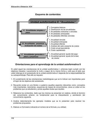 Educación a Distancia. UCA
112
Esquema de contenidos
1. Conceptos básicos
2. Clasificación de las anualidades
3. Anualidades ordinarias o vencidas
4. Anualidades anticipadas
5. Anualidades diferidas vencidas
A. Anualidades simples a
plazo
A. Anualidades simples a
plazo
1. Anualidad vencida
2. Anualidad anticipada
3. Anualidad diferida
4. Análisis del valor presente de costos
5. Costo anual equivalente
6. Costo capitalizado
B. Anualidades perpetuas y
evaluación de costos
B. Anualidades perpetuas y
evaluación de costos
C. Anualidades generales a
plazo y perpetuas
C. Anualidades generales a
plazo y perpetuas
1. Anualidad general: ajuste del pago
2. Anualidad general: ajuste de la tasa
de interés
Unidad autoformativa II: “Anualidades”
Orientaciones para el aprendizaje de la unidad autoformativa II
Si usted siguió las orientaciones de la unidad autoformativa I, entonces logró cumplir con los
objetivos trazados; nuevamente le invito a seguir de la misma forma y verá que el éxito que
usted obtenga en el autoestudio de la unidad autoformativa II depende de la responsabilidad de
su autoaprendizaje. Para ello se requiere:
1. El cumplimiento de las orientaciones metodológicas que se le indican son importantes para
el logro de los objetivos del autoestudio.
2. Recuerde anotar en una libreta o cuaderno aquellos aspectos relevantes como: conceptos
más importantes, resúmenes, esquemas de mapas de conocimientos. Lleve un orden en los
problemas que va estudiando y anote aquellas dudas que resulten.
3. Relacione los contenidos, dado que los mismos se presentan en cadena, donde el dominio
del conocimiento anterior, es fundamental para la interpretación y asimilación del
conocimiento siguiente.
4. Analice detenidamente los ejemplos modelos que se le presentan para resolver los
problemas propuestos.
5. Elabore un formulario indicando el número de la fórmula y su utilidad.
 