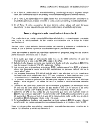 Módulo autoformativo: “Introducción a la Gestión Financiera”
113
6. En el Tema A, preste atención a la construcción y uso del flujo de caja o diagrama tiempo
valor, para identificar el tipo de anualidad y consecuentemente aplicar la fórmula indicada.
7. En el Tema B, los contenidos donde debe prestar más atención son: el valor presente de la
anualidades perpetuas, el costo presente, el costo anual equivalente y el costo capitalizado.
8. En el Tema C, debe asegurarse de tener dominio sobre: cálculo del valor del pago
equivalente y la tasa equivalente para resolver problemas de anualidades generales.
Prueba diagnóstica de la unidad autoformativa II
Esta prueba tiene por objetivo que usted identifique el nivel de conocimiento previo que posee
para lograr el autoaprendizaje de los nuevos conocimientos que le exige la unidad
autoformativa II.
Se dará cuenta cuánto esfuerzo debe emprender para asimilar y aprender el contenido de la
unidad, lo cual le ayudará a planificar su autoaprendizaje de una manera eficaz.
Antes de comenzar a resolver los problemas y contestar las preguntas, asegúrese de estar en
plena disposición emocional para el estudio.
1. Si la cuota que paga un comerciante cada mes es de $800, determine el valor del
financiamiento si la tasa es del 18% CM y plazo de 3.5 años.
2. Calcule el valor de pago trimestral para liquidar una deuda, si el valor actual es de $24,000 la
cual devenga un interés del 16% CT y a plazo de 12 años.
3. Una persona abre una cuenta de ahorros con $100 y cada semana ahorra $100, si la tasa de
interés que devenga la cuenta es de 8.84% capitalizable por semana, halle el valor de la
cuenta a los 5 años.
4. Una empresa desea tener $18,000 al final del año 5, para ello abre un fondo y realiza un
depósito inicial en el periodo cero de $2,000 para completar el fondo destinará una cuota
constante anual con interés del 10.8% efectivo anual. Halle la cuota anual constante.
5. Un proyecto obtiene un préstamo por $40,000 para pagarse a plazo total de 7 años que
incluye 2 años de gracia. Con interés del 16% CT, calcule el valor de la cuota constante
anual.
6. Calcule el CAE y el Costo Capitalizado de una inversión que presenta un desembolso inicial
en año cero de $500, costos anuales de $50 desde el año 4 al 8 y del año 9 de forma
indefinida los costos serán de $75. La tasa de interés del proyecto es de 12% anual.
7. Determine el CAE de los costos de una maquinaría que tiene una inversión inicial de
$50,000, los costos de operación y mantenimiento serán de $6,000 anuales durante la vida
útil que será de 12 años. Al final de la vida útil la maquinaría se podrá vender a un precio de
mercado de $4,500, la tasa de interés es de 16% anual.
8. En la actualidad una deuda se está pagando a través de cuotas de $10,000 anuales ¿de qué
tamaño serán las cuotas equivalentes mensuales anticipadas si el interés es de 24% CS?
Usted podrá comprobar sus aciertos y desaciertos, buscando las respuestas correctas en la
página 195, al final de la unidad autoformativa II.
 